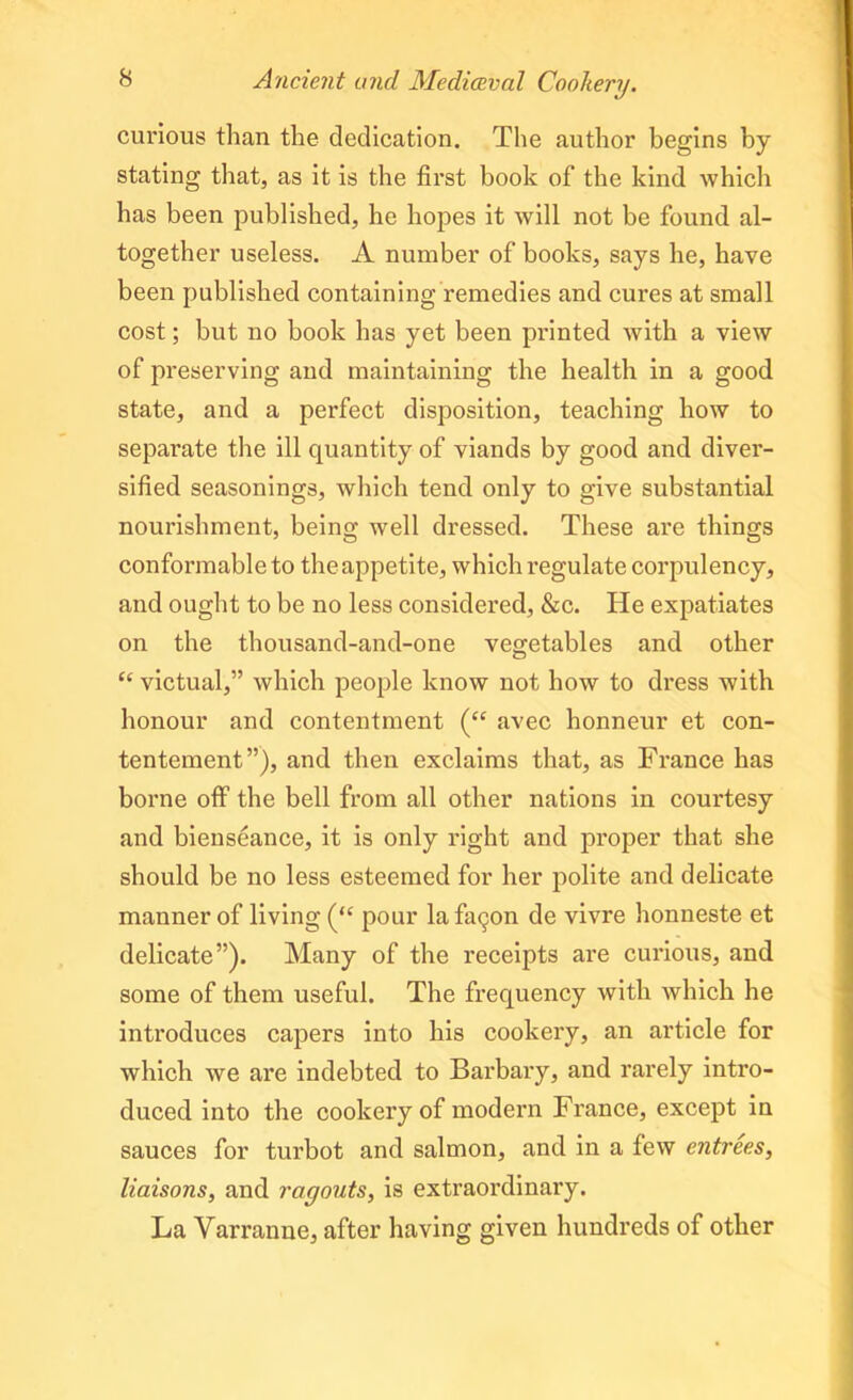 curious than the dedication. The author begins by stating that, as it is the first book of the kind which has been published, he hopes it will not be found al- together useless. A number of books, says he, have been published containing remedies and cures at small cost; but no book has yet been printed with a view of preserving and maintaining the health in a good state, and a perfect disposition, teaching how to separate the ill quantity of viands by good and diver- sified seasonings, which tend only to give substantial nourishment, being well dressed. These are things conformable to the appetite, which regulate corpulency, and ought to be no less considered, &c. He expatiates on the thousand-and-one vegetables and other “ victual,” which people know not how to dress with honour and contentment (<c avec honneur et con- tentement”), and then exclaims that, as France has borne off the bell from all other nations in courtesy and bienseance, it is only right and proper that she should be no less esteemed for her polite and delicate manner of living (<£ pour la fa^on de vivre honneste et delicate”). Many of the receipts are curious, and some of them useful. The frequency with which he introduces capers into his cookery, an article for which we are indebted to Barbary, and rarely intro- duced into the cookery of modern France, except in sauces for turbot and salmon, and in a few entrees, liaisons, and ragouts, is extraordinary. La Yarranne, after having given hundreds of other