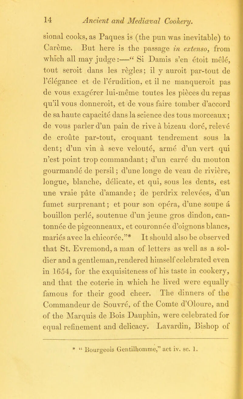 sional cooks, as Paques is (the pun was inevitable) to Careme. But here is the passage in extenso, from which all may judge:—“ Si Damis s’en etoit mele, tout seroit dans les regies; il y auroit par-tout de l’elegance et de l’erudition, et il ne manqueroit pas de vous exagerer lui-meme toutes les pieces du repas qu’il vous donneroit, et de vous faire tomber d’accord de sa haute capacite dans la science des tous morceaux; de vous parler d’un pain de rive a bizeau dore, releve de croute par-tout, croquant tendrement sous la dent; d’un vin a seve veloutc, arme d’un vert qui n’est point trop commandant; d’un carre du mouton gourmande de persil; d’une longe de veau de riviere, longue, blanche, delicate, et qui, sous les dents, est une vraie pate d’amande; de perdrix relevees, d’un fumet surprenant; et pour son opera, d’une soupe a bouillon perle, soutenue d’un jeune gros dindon, can- tonnee de pigeonneaux, et couronnee d’oignonsblancs, maries avec la cliicorce.”* It should also be observed that St. Evremond, a man of letters as well as a sol- dier and a gentleman, rendered himself celebrated even in 1654, for the exquisiteness of his taste in cookery, and that the coterie in which he lived were equally famous for their good cheer. The dinners of the Commandeur de Souvre, of the Comte d Oloure, and of the Marquis de Bois Dauphin, were celebrated for equal refinement and delicacy. Lavardin, Bishop of * “ Bourgeois Gentilhomme,” act iv. sc. 1.