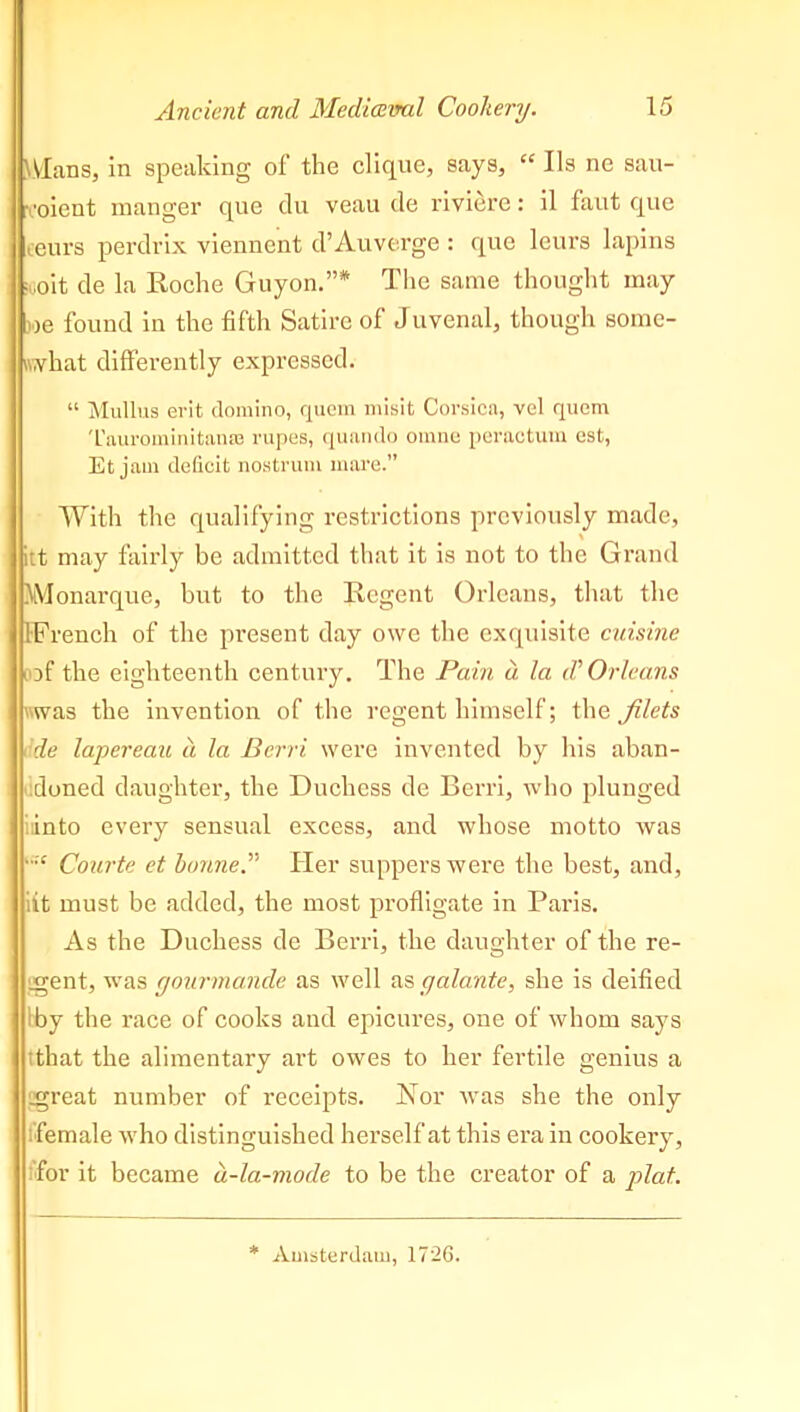 Wlans, in speaking of the clique, says, “ Us ne sau- rooient manger que clu veau de riviere: il faut que ceurs perdrix viennent d’Auverge : que leurs lapins ijoit de la Roche Guyon.”* The same thought may we found in the fifth Satire of Juvenal, though some- what differently expressed. “ Mullus erit domino, quern misit Corsica, vel quem 'L'aurominitaiuc rupes, quando omne peractum est, Et jam deficit nostrum mare.” With the qualifying restrictions previously made, itt may fairly be admitted that it is not to the Grand Monarque, but to the Regent Orleans, that the [French of the present day owe the exquisite cuisine of the eighteenth century. The Pain d la d'Orleans vwas the invention of the regent himself; the filets de lapereau a la Bcrri were invented by his aban- doned daughter, the Duchess de Berri, who plunged iinto every sensual excess, and whose motto Avas >,;£ Courts et bonne.” Her suppers were the best, and, itt must be added, the most profligate in Paris. As the Duchess de Berri, the daughter of the re- gent, was gourmande as well as galante, she is deified Iby the race of cooks and epicures, one of whom says that the alimentary art owes to her fertile genius a .great number of receipts. Nor was she the only female who distinguished herself at this era in cookery, 'for it became d-la-mode to be the creator of a plat. Amsterdam, 172G.