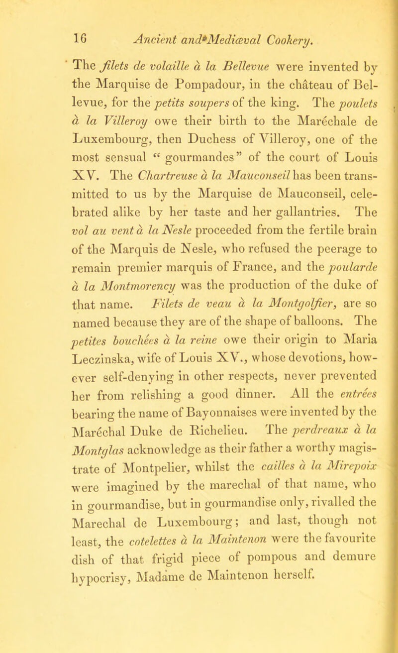 The filets de volatile a la Bellevue were invented by the Marquise de Pompadour, in the chateau of Bel- levue, for the petits soupers of the king. The poulets a la Villeroy owe their birth to the Marechale de Luxembourg, then Duchess of Villeroy, one of the most sensual “ gourmandes” of the court of Louis XV. The Chartreuse a la Mauconseil has been trans- mitted to us by the Marquise de Mauconseil, cele- brated alike by her taste and her gallantries. The vol au vent a laNesle proceeded from the fertile brain of the Marquis de Nesle, who refused the peerage to remain premier marquis of France, and the poularde a la Montmorency was the production of the duke of that name. Filets de veau a la Montgolfier, are so named because they are of the shape of balloons. The petites bouchees a la reine owe their origin to Maria Leczinska, wife of Louis XV., whose devotions, how- ever self-denying in other respects, never prevented her from relishing a good dinner. All the entrees bearing the name of Bayonnaises were invented by the Marechal Duke de Richelieu. The perdreaux a la Montglas acknowledge as their father a worthy magis- trate of Montpelier, whilst the cailles a la Mirepoix were imagined by the marechal of that name, who in gourmandise, but in gourmandise only, rivalled the Marechal de Luxembourg; and last, though not least, the cotelettes a la Maintenon were the favourite dish of that frigid piece of pompous and demure hypocrisy, Madame de Maintenon herself.