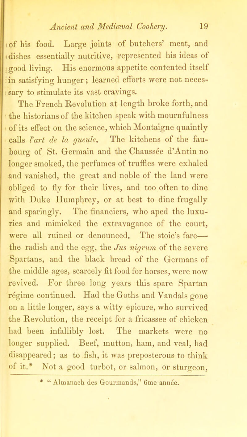 of his food. Large joints of butchers’ meat, and i dishes essentially nutritive, represented his ideas of : good living. His enormous appetite contented itself in satisfying hunger; learned efforts were not neces- ; sary to stimulate its vast cravings. The French Revolution at length broke forth, and the historians of the kitchen speak with mournfulness of its effect on the science, which Montaigne quaintly calls Tart de la gueule. The kitchens of the fau- bourg; of St. Germain and the Chaussee d’Antin no longer smoked, the perfumes of truffles were exhaled and vanished, the great and noble of the land were obliged to fly for their lives, and too often to dine with Duke Humphrey, or at best to dine frugally and sparingly. The financiers, who aped the luxu- ries and mimicked the extravagance of the court, were all ruined or denounced. The stoic’s fare— the radish and the egg, the Jus nigrum of the severe Spartans, and the black bread of the Germans of the middle ages, scarcely fit food for horses, were now revived. For three long years this spare Spartan regjme continued. Had the Goths and Vandals g-one on a little longer, says a witty epicure, who survived the Revolution, the receipt for a fricassee of chicken had been infallibly lost. The markets were no longer supplied. Beef, mutton, ham, and veal, had disappeared ; as to fish, it was preposterous to think of it.* Not a good turbot, or salmon, or sturgeon, * “ Almanach des Gourmands,” 6me anuee.