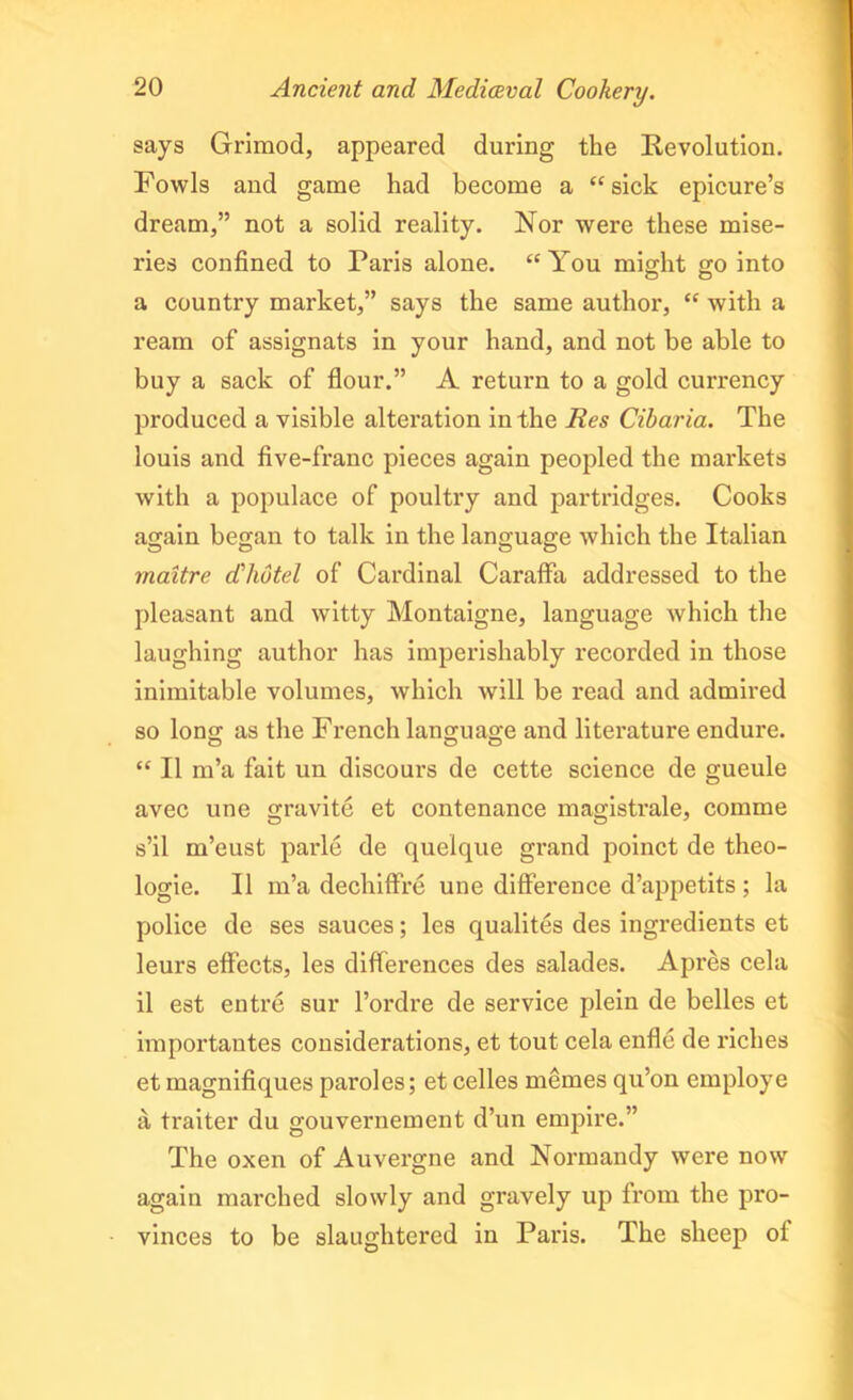 says Grimod, appeared during the Revolution. Fowls and game had become a “sick epicure’s dream,” not a solid reality. Nor were these mise- ries confined to Paris alone. “You might go into a country market,” says the same author, “ with a ream of assignats in your hand, and not be able to buy a sack of flour.” A return to a gold currency produced a visible alteration in the Res Cibaria. The louis and five-franc pieces again peopled the markets with a populace of poultry and partridges. Cooks again began to talk in the language which the Italian maitre d'hotel of Cardinal Caraffa addressed to the pleasant and witty Montaigne, language which the laughing author has imperishably recorded in those inimitable volumes, which will be read and admired so long as the French language and literature endure. “ II m’a fait un discours de cette science de gueule avec une gravite et contenance magistrale, comme s’il m’eust parle de quelque grand poinct de theo- logie. II m’a dechiffre une difference d’appetits ; la police de ses sauces; les qualites des ingredients et leurs effects, les differences des salades. Apres cela il est entre sur l’ordre de service plein de belles et importantes considerations, et tout cela enfle de riches et magnifiques paroles; et celles memes qu’on employe a traiter du gouvernement d’un empire.” The oxen of Auvergne and Normandy were now again marched slowly and gravely up from the pro- vinces to be slaughtered in Paris. The sheep of