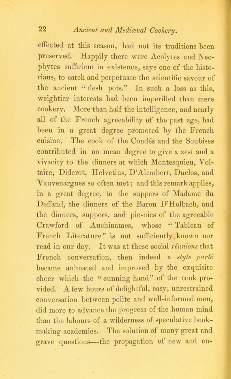 effected at this season, had not its traditions been preserved. Happily there were Acolytes and Neo- phytes sufficient in existence, says one of the histo- rians, to catch and perpetuate the scientific savour of the ancient “ flesh pots.” In such a loss as this, weightier interests had been imperilled than mere cookery. More than half the intelligence, and nearly all of the French agreeability of the past age, had been in a great degree promoted by the French cuisine. The cook of the Condes and the Soubises contributed in no mean degree to give a zest and a vivacity to the dinners at which Montesquieu, Vol- taire, Diderot, Helvetius, D’Alembert, Duclos, and Vauvenargues so often met; and this remark applies, in a great degree, to the suppers of Madame du Deffand, the dinners of the Baron D’Holbach, and the dinners, suppers, and pic-nics of the agreeable Crawford of Auchinames, whose “ Tableau of French Literature” is not sufficiently.known nor read in our day. It was at these social reunions that French conversation, then indeed a style parle became animated and improved by the exquisite cheer which the “ cunning hand ” of the cook pro- vided. A few hours of delightful, easy, unrestrained conversation between polite and well-informed men, did more to advance the progress of the human mind than the labours of a wilderness of speculative book- making academies. The solution of many great and grave questions—the propagation of new and en-