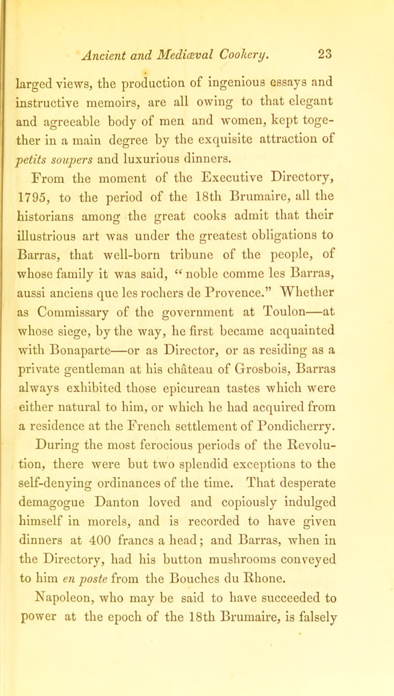 larged views, the production of ingenious essays and instructive memoirs, are all owing to that elegant and agreeable body of men and women, kept toge- ther in a main degree by the exquisite attraction ol petits soupers and luxurious dinners. From the moment of the Executive Directory, 1795, to the period of the 18th Brumaire, all the historians among the great cooks admit that their illustrious art was under the greatest obligations to Barras, that well-born tribune of the people, of whose family it was said, “ noble comme les Barras, aussi anciens que les rochers de Provence.” Whether as Commissary of the government at Toulon—at whose siege, by the way, he first became acquainted with Bonaparte—or as Directoi-, or as residing as a private gentleman at his chateau of Grosbois, Barras always exhibited those epicurean tastes which were either natural to him, or which he had acquired from a residence at the French settlement of Pondicherry. During the most ferocious periods of the Revolu- tion, there were but two splendid exceptions to the self-denying ordinances of the time. That desperate demagogue Danton loved and copiously indulged himself in morels, and is recorded to have given dinners at 400 francs a head; and Barras, when in the Directory, had his button mushrooms conveyed to him en poste from the Bouches du Rhone. Napoleon, who may be said to have succeeded to power at the epoch of the 18th Brumaire, is falsely