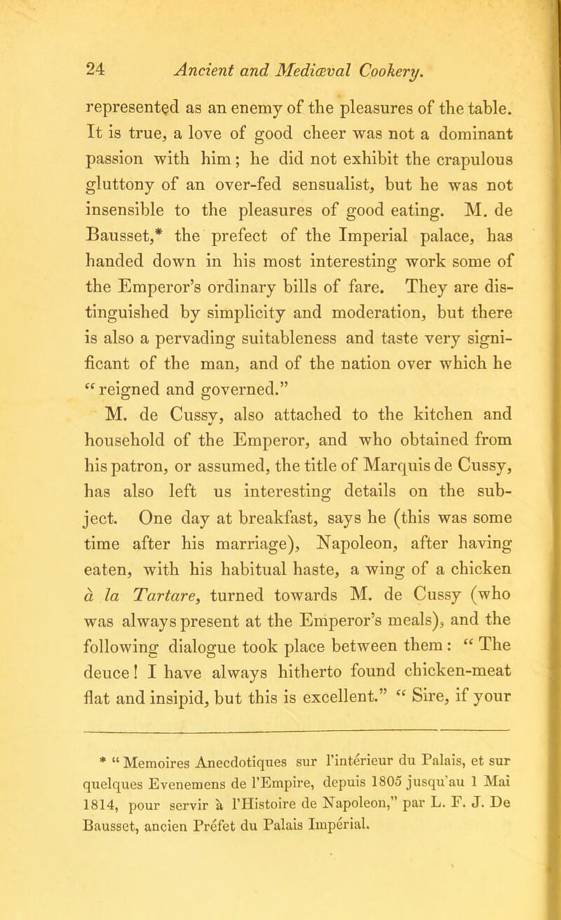 represented as an enemy of the pleasures of the table. It is true, a love of good cheer was not a dominant passion with him; he did not exhibit the crapulous gluttony of an over-fed sensualist, but he was not insensible to the pleasures of good eating. M. de Bausset,* the prefect of the Imperial palace, has handed down in his most interesting work some of the Emperor’s ordinary bills of fare. They are dis- tinguished by simplicity and moderation, but there is also a pervading suitableness and taste very signi- ficant of the man, and of the nation over which he “ reigned and governed.” M. de Cussv, also attached to the kitchen and household of the Emperor, and who obtained from his patron, or assumed, the title of Marquis de Cussy, has also left us interesting details on the sub- ject. One day at breakfast, says he (this was some time after his marriage), Napoleon, after having eaten, with his habitual haste, a wing of a chicken a la Tartare, turned towards M. de Cussy (who was always present at the Emperor’s meals), and the following dialogue took place between them : “ The deuce! I have always hitherto found chicken-meat flat and insipid, but this is excellent.” “ Sire, if your * “ Memoires Anecdotiques sur l’interieur du Palais, et sur quelques Evenemens de l’Empire, depuis 1805 jusquau 1 Mai 1814, pour servir a l’Histoire de Napoleon,” par L. F. J. De Bausset, ancien Prefet du Palais Imperial.