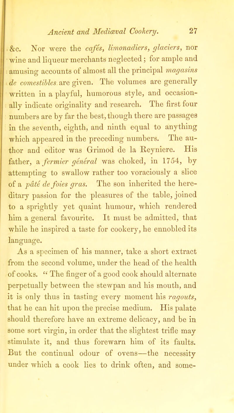 &c. Nor were the cafes, limonadiers, glaciers, nor wine and liqueur merchants neglected ; for ample and amusing accounts of almost all the principal magasins de comestibles are given. The volumes are generally written in a playful, humorous style, and occasion- ally indicate originality and research. The first four numbers are by far the best, though there are passages in the seventh, eighth, and ninth equal to anything which appeared in the preceding numbers. The au- thor and editor was Grimod de la Reyniere. His father, a fermier general was choked, iu 1754, by attempting to swallow rather too voraciously a slice of a pate de foies gras. The son inherited the here- ditary passion for the pleasures of the table, joined to a sprightly yet quaint humour, which rendered him a general favourite. It must be admitted, that while he inspired a taste for cookery, he ennobled its language. As a specimen of his manner, take a short extract from the second volume, under the head of the health of cooks. “ The finger of a good cook should alternate perpetually between the stewpan and his mouth, and it is only thus in tasting every moment his ragouts, that he can hit upon the precise medium. His palate should therefore have an extreme delicacy, and be in some sort virgin, in order that the slightest trifle may stimulate it, and thus forewarn him of its faults. But the continual odour of ovens—the necessity under which a cook lies to drink often, and some-