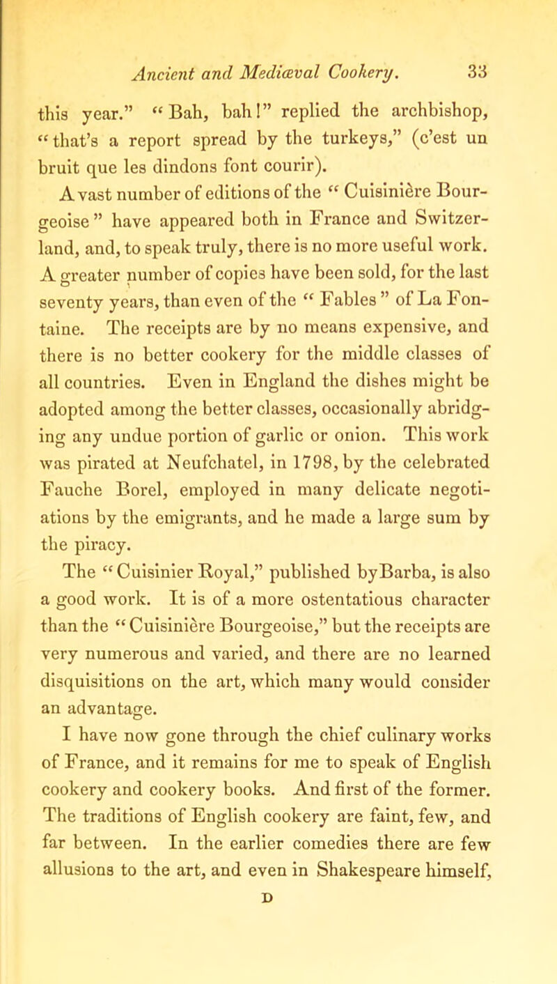 this year.” “Bah, bah!” replied the archbishop, “ that’s a report spread by the turkeys,” (c’est un bruit que les dindons font courir). Avast number of editions of the “ Cuisiniere Bour- geoise ” have appeared both in France and Switzer- land, and, to speak truly, there is no more useful work. A greater number of copies have been sold, for the last seventy years, than even of the “ Fables ” of La Fon- taine. The receipts are by no means expensive, and there is no better cookery for the middle classes of all countries. Even in England the dishes might be adopted among the better classes, occasionally abridg- ing any undue portion of garlic or onion. This work was pirated at Neufchatel, in 1798, by the celebrated Fauche Borel, employed in many delicate negoti- ations by the emigrants, and he made a large sum by the piracy. The “ Cuisinier Royal,” published by Barba, is also a good work. It is of a more ostentatious character than the “ Cuisiniere Bourgeoise,” but the receipts are very numerous and varied, and there are no learned disquisitions on the art, which many would consider an advantage. I have now gone through the chief culinary works of France, and it remains for me to speak of English cookery and cookery books. And first of the former. The traditions of English cookery are faint, few, and far between. In the earlier comedies there are few allusions to the art, and even in Shakespeare himself, D