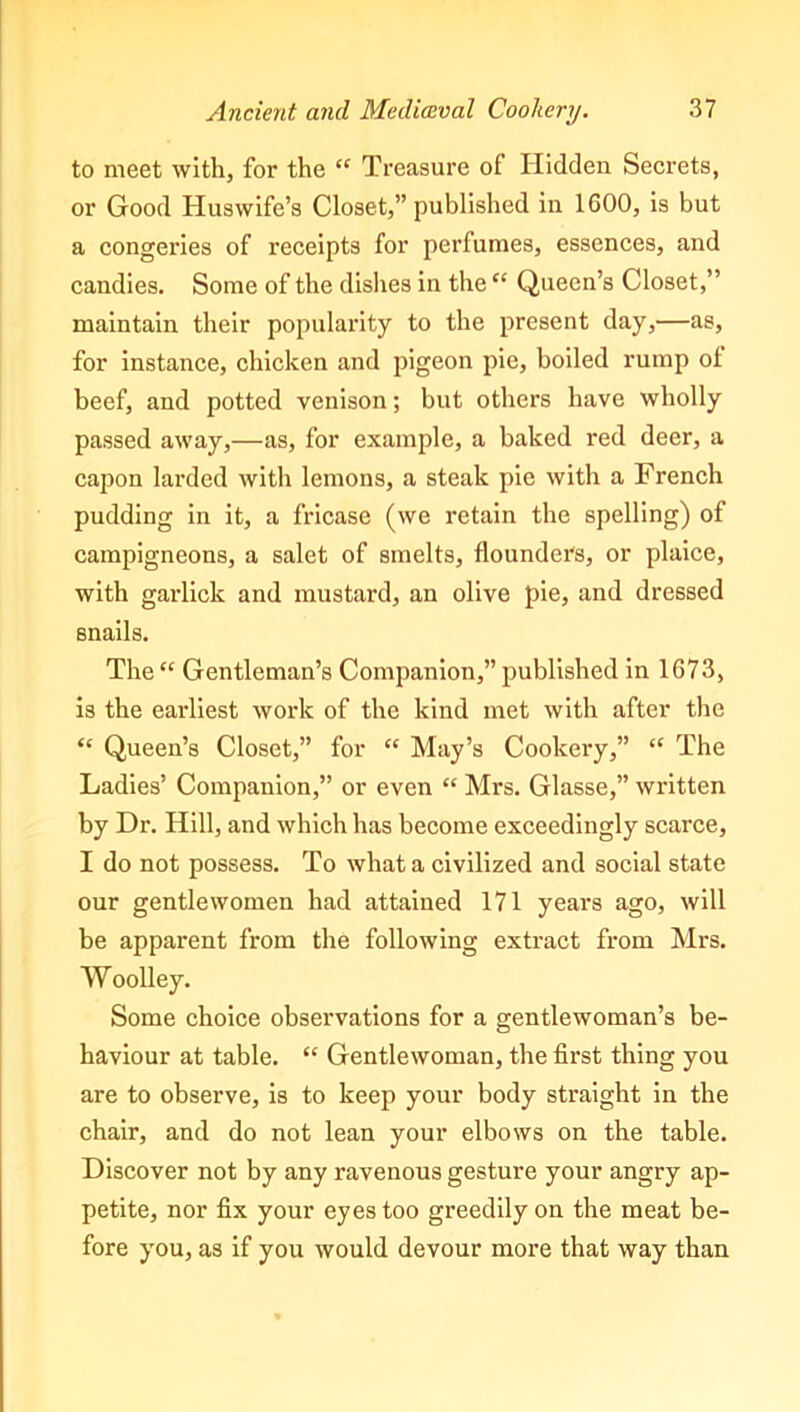 to meet with, for the “ Treasure of Hidden Secrets, or Good Huswife’s Closet,” published in 1600, is but a congeries of receipts for perfumes, essences, and candies. Some of the dishes in the “ Queen’s Closet,” maintain their popularity to the present day,—as, for instance, chicken and jfigeon pie, boiled rump of beef, and potted venison; but others have wholly passed away,—as, for example, a baked red deer, a capon larded with lemons, a steak pie with a French pudding in it, a fricase (we retain the spelling) of campigneons, a salet of smelts, flounders, or plaice, with garlick and mustard, an olive pie, and dressed snails. The “ Gentleman’s Companion,” published in 1673, is the earliest work of the kind met with after the “ Queen’s Closet,” for “ May’s Cookery,” “ The Ladies’ Companion,” or even “ Mrs. Glasse,” written by Dr. Hill, and which has become exceedingly scarce, I do not possess. To what a civilized and social state our gentlewomen had attained 171 years ago, will be apparent from the following extract from Mrs. Woolley. Some choice observations for a gentlewoman’s be- haviour at table. “ Gentlewoman, the first thing you are to observe, is to keep your body straight in the chair, and do not lean your elbows on the table. Discover not by any ravenous gesture your angry ap- petite, nor fix your eyes too greedily on the meat be- fore you, as if you would devour more that way than