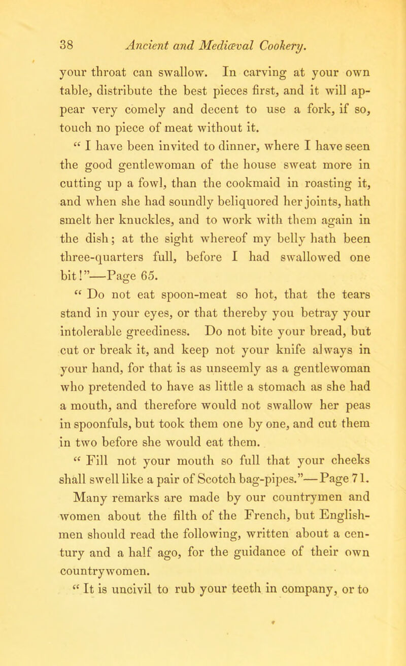 your throat can swallow. In carving at your own table, distribute the best pieces first, and it will ap- pear very comely and decent to use a fork, if so, touch no piece of meat without it. “ I have been invited to dinner, where I have seen the good gentlewoman of the house sweat more in cutting up a fowl, than the cookmaid in roasting it, and when she had soundly beliquored her joints, hath smelt her knuckles, and to work with them again in the dish; at the sight whereof my belly hath been three-quarters full, before I had swallowed one bit!”—Page 65. “ Do not eat spoon-meat so hot, that the tears stand in your eyes, or that thereby you betray your intolerable greediness. Do not bite your bread, but cut or break it, and keep not your knife always in your hand, for that is as unseemly as a gentlewoman who pretended to have as little a stomach as she had a mouth, and therefore would not swallow her peas in spoonfuls, but took them one by one, and cut them in two before she would eat them. “ Fill not your mouth so full that your cheeks shall swell like a pair of Scotch bag-pipes.”—Page 71. Many remarks are made by our countrymen and women about the filth of the French, but English- men should read the following, written about a cen- tury and a half ago, for the guidance of their own countrywomen. “ It is uncivil to rub your teeth in company, or to