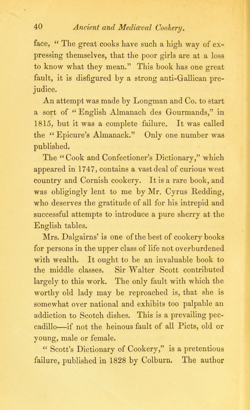 face, “ The great cooks have such a high way of ex- pressing themselves, that the poor girls are at a loss to know what they mean.” This book has one great fault, it is disfigured by a strong anti-Gallican pre- judice. An attempt was made by Longman and Co. to start a sort of “ English Almanach des Gourmands,” in 1815, but it was a complete failure. It was called the “ Epicure’s Almanack.” Only one number was published. The “Cook and Confectioner’s Dictionary,” which appeared in 1747, contains a vast deal of curious west country and Cornish cookery. It is a rare book, and was obligingly lent to me by Mr. Cyrus Redding, who deserves the gratitude of all for his intrepid and successful attempts to introduce a pure sherry at the English tables. Mrs. Dalgairns’ is one of the best of cookery books for persons in the upper class of life not overburdened with wealth. It ought to be an invaluable book to the middle classes. Sir Walter Scott contributed largely to this work. The only fault with which the worthy old lady may be reproached is, that she is somewhat over national and exhibits too palpable an addiction to Scotch dishes. This is a prevailing pec- cadillo—if not the heinous fault of all Piets, old or young, male or female. “ Scott’s Dictionary of Cookery,” is a pretentious failure, published in 1828 by Colburn. The author