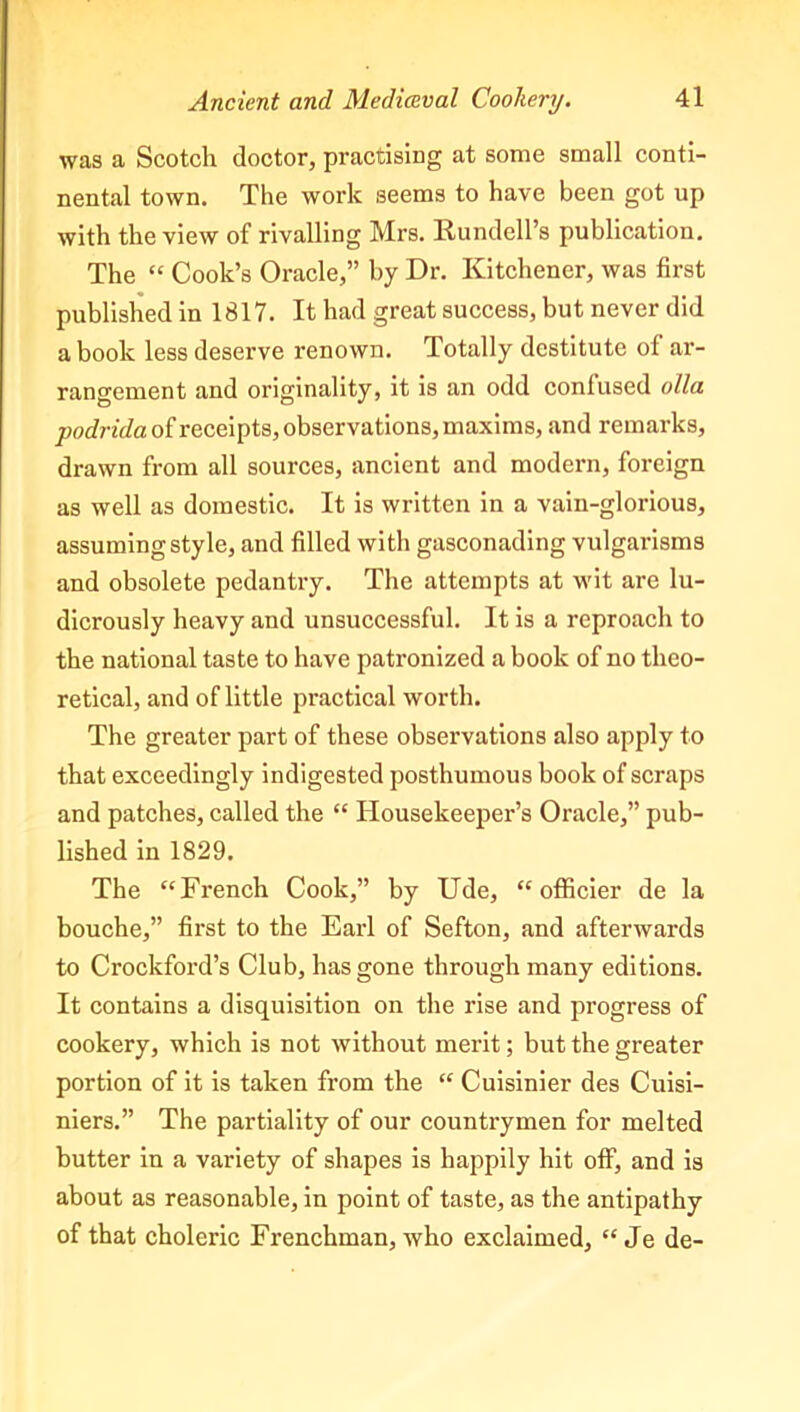 was a Scotch doctor, practising at some small conti- nental town. The work seems to have been got up with the view of rivalling Mrs. Rundell’s publication. The “ Cook’s Oracle,” by Dr. Kitchener, was first published in 1817. It had great success, but never did a book less deserve renown. Totally destitute of ar- rangement and originality, it is an odd confused olla ^oinV/aofreceipts, observations, maxims, and remarks, drawn from all sources, ancient and modern, foreign as well as domestic. It is written in a vain-glorious, assuming style, and filled with gasconading vulgarisms and obsolete pedantry. The attempts at wit are lu- dicrously heavy and unsuccessful. It is a reproach to the national taste to have patronized a book of no theo- retical, and of little practical worth. The greater part of these observations also apply to that exceedingly indigested posthumous book of scraps and patches, called the “ Housekeeper’s Oracle,” pub- lished in 1829. The “French Cook,” by Ude, “ officier de la bouche,” first to the Earl of Sefton, and afterwards to Crockford’s Club, has gone through many editions. It contains a disquisition on the rise and progress of cookery, which is not without merit; but the greater portion of it is taken from the “ Cuisinier des Cuisi- niers.” The partiality of our countrymen for melted butter in a variety of shapes is happily hit off, and is about as reasonable, in point of taste, as the antipathy of that choleric Frenchman, who exclaimed, “ Je de-