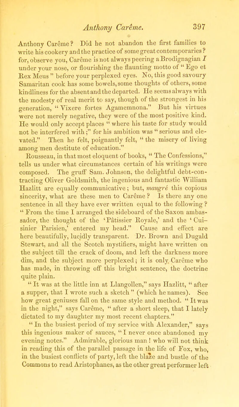 Anthony Careme ? Did he not abandon the first families to write his cookery and the practice of some great contemporaries ? for, observe you, Careme is not always peering a Brodignagian I under your nose, or flourishing the flaunting motto of “ Lgo et Rex Meus ” before your perplexed eyes. No, this good savoury Samaritan cook has some bowels, some thoughts of others, some kindliness for the absent and the departed. He seems always with the modesty of real merit to say, though of the strongest in his generation, “ Vixcre fortes Agamemnona.” But his virtues were not merely negative, they were of the most positive kind. He would only accept places “ where his taste for study would not be interfered withfor his ambition was “ serious and ele- vated.” Then he felt, poignantly felt, “ the misery of living among men destitute of education.” Rousseau, in that most eloquent of books, “ The Confessions,” tells us under what circumstances certain of his writings were composed. The gruff Sam. Johnson, the delightful debt-con- tracting Oliver Goldsmith, the ingenious and fantastic William Hazlitt are equally communicative; but, mcvugre this copious sincerity, what are these men to Careme ? Is there any one sentence in all they have ever written equal to the following ? “ From the time I arranged the sideboard of the Saxon ambas- sador, the thought of the ‘ Patissier Royale,’ and the ‘ Cui- sinier Paiisien,’ entered my head.” Cause and effect are here beautifully, lucidly transparent. Dr. Brown and Dugald Stewart, and all the Scotch mystifiers, might have written on the subject till the crack of doom, and left the darkness more dim, and the subject more perplexed; it is only. Careme who has made, in throwing off this bright sentence, the doctrine quite plain. “ It was at the little inn at Llangollen,” says Hazlitt, “ after a supper, that I wrote such a sketch ” (which he names). See how great geniuses fall on the same style and method. “ It was in the night,” says Careme, “ after a short sleep, that I lately dictated to my daughter my most recent chapters.” “ In the busiest period of my service with Alexander,” says this ingenious maker of sauces, “ I never once abandoned my evening notes.” Admirable, glorious man ! who will not think in reading this of the parallel passage in the life of Fox, who, in the busiest conflicts of party, left the blaze and bustle of the Commons to read Aristophanes, as the other great performer left