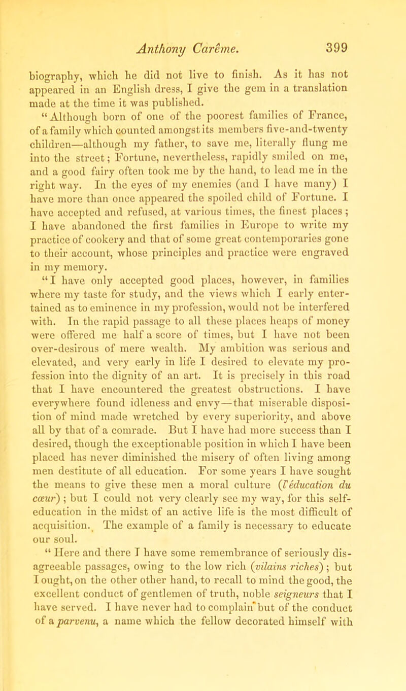 biography, which he did not live to finish. As it has not appeared in an English dress, I give the gem in a translation made at the time it was published. “Although born of one of the poorest families of France, of a family which counted amongst its members five-and-twenty children—although my father, to save me, literally flung me into the street; Fortune, nevertheless, rapidly smiled on me, and a good fairy often took me by the hand, to lead me in the right way. In the eyes of my enemies (and I have many) I have more than once appeared the spoiled child of Fortune. I have accepted and refused, at various times, the finest places ; I have abandoned the first families in Europe to write my practice of cookery and that of some great contemporaries gone to their account, whose principles and practice were engraved in my memory. “I have only accepted good places, however, in families where my taste for study, and the views which I early enter- tained as to eminence in my profession, would not be interfered with. In the rapid passage to all these places heaps of money were offered me half a score of times, but I have not been over-desirous of mere wealth. My ambition was serious and elevated, and very early in life I desired to elevate my pro- fession into the dignity of an art. It is precisely in this road that I have encountered the greatest obstructions. I have everywhere found idleness and envy—that miserable disposi- tion of mind made wretched by every superiority, and above all by that of a comrade. But I have had more success than I desired, though the exceptionable position in which I have been placed has never diminished the misery of often living among men destitute of all education. For some years I have sought the means to give these men a moral culture {1'education du cceur) ; but I could not very clearly see my way, for this self- education in the midst of an active life is the most difficult of acquisition. The example of a family is necessary to educate our soul. “ Here and there I have some remembrance of seriously dis- agreeable passages, owing to the low rich (vilains riches) ; but I ought, on the other other hand, to recall to mind the good, the excellent conduct of gentlemen of truth, noble seigneurs that I have served. I have never had to complain but of the conduct of a parvenu, a name which the fellow decorated himself with