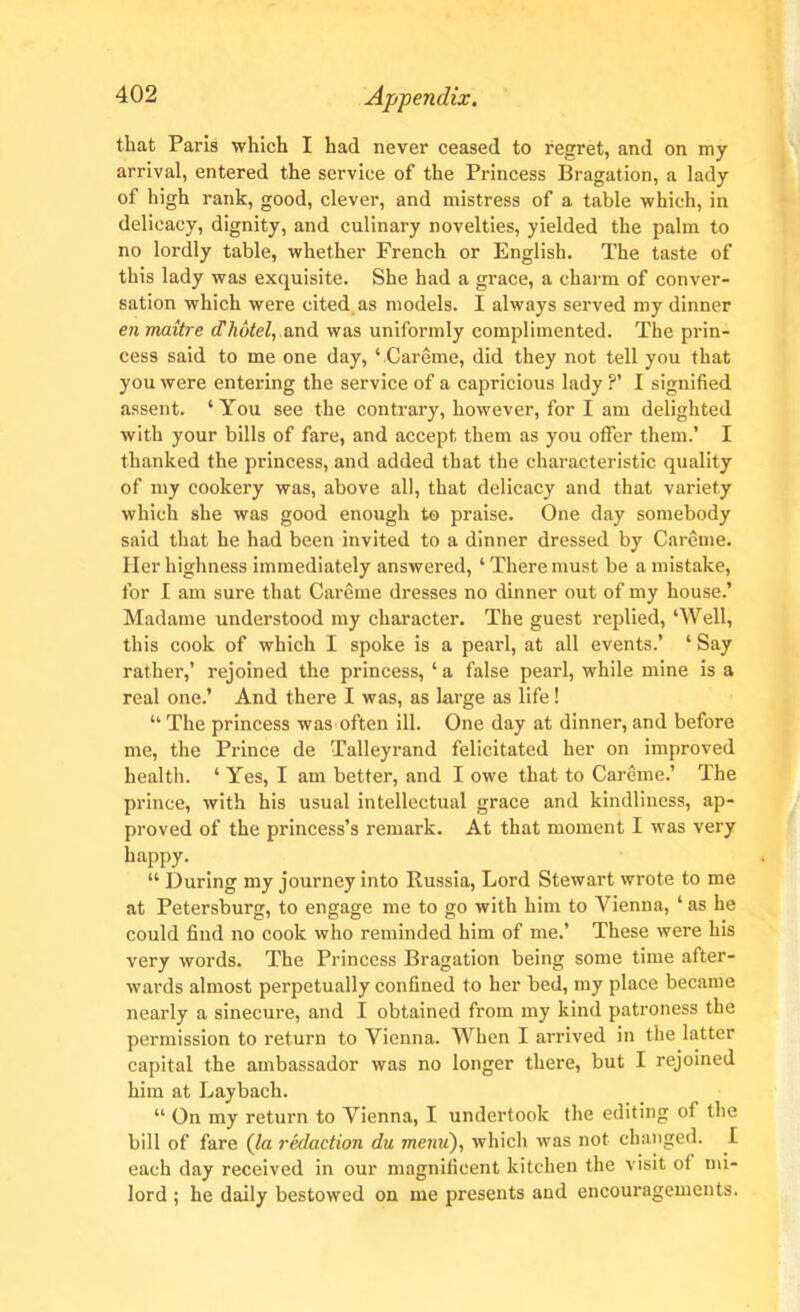 that Paris which I had never ceased to regret, and on my arrival, entered the service of the Princess Bragation, a lady of high rank, good, clever, and mistress of a table which, in delicacy, dignity, and culinary novelties, yielded the palm to no lordly table, whether French or English. The taste of this lady was exquisite. She had a grace, a charm of conver- sation which were cited as models. I always served my dinner en maitre d hotel, and was uniformly complimented. The prin- cess said to me one day, ‘Careme, did they not tell you that you were entering the service of a capricious lady ?’ I signified assent. ‘ You see the contrary, however, for I am delighted with your bills of fare, and accept, them as you offer them.’ I thanked the princess, and added that the characteristic quality of my cookery was, above all, that delicacy and that variety which she was good enough to praise. One day somebody said that he had been invited to a dinner dressed by Careme. Her highness immediately answered, ‘ There must be a mistake, for I am sure that Careme dresses no dinner out of my house.’ Madame understood my character. The guest replied, ‘Well, this cook of which I spoke is a pearl, at all events.’ ‘ Say rather,’ rejoined the princess, ‘ a false pearl, while mine is a real one.’ And there I was, as large as life! “ The princess was often ill. One day at dinner, and before me, the Prince de Talleyrand felicitated her on improved health. ‘ Yes, I am better, and I owe that to Careme.’ The prince, with his usual intellectual grace and kindliness, ap- proved of the princess’s remark. At that moment I was very happy. “ During my journey into Russia, Lord Stewart wrote to me at Petersburg, to engage me to go with him to Vienna, ‘ as he could find no cook who reminded him of me.’ These were his very words. The Princess Bragation being some time after- wards almost perpetually confined to her bed, my place became nearly a sinecure, and I obtained from my kind patroness the permission to return to Vienna. When I arrived in the latter capital the ambassador was no longer there, but I rejoined him at Laybach. “ On my return to Vienna, I undertook the editing of the bill of fare (la redaction du menu), which was not changed. I each day received in our magnificent kitchen the visit of un- lord ; he daily bestowed on me presents and encouragements.