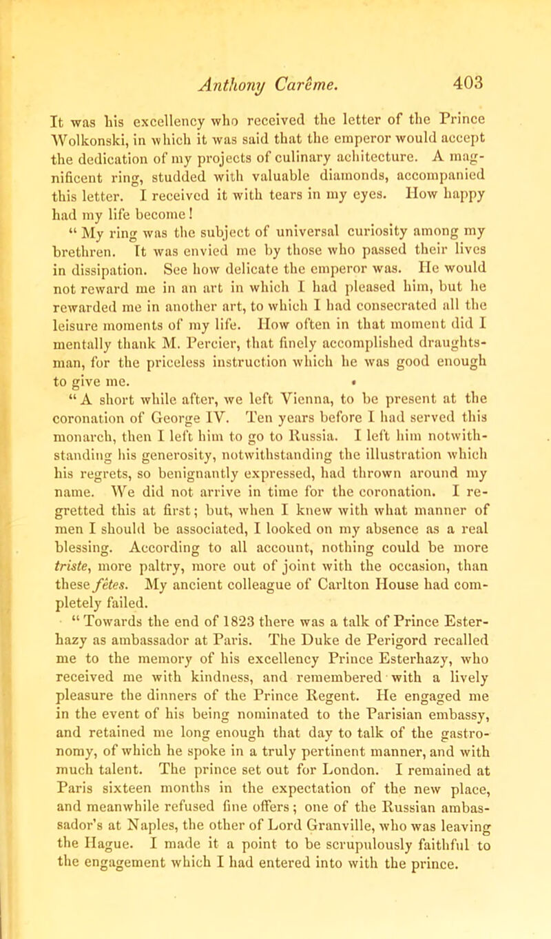 It was his excellency who received the letter of the Prince Wolkonski, in which it was said that the emperor would accept the dedication of my projects of culinary aehitecture. A mag- nificent ring, studded with valuable diamonds, accompanied this letter. I received it with tears in my eyes. How happy had my life become! “ My ring was the subject of universal curiosity among my brethren. It was envied me by those who passed their lives in dissipation. See how delicate the emperor was. He would not reward me in an art in which I had pleased him, but he rewarded me in another art, to which I had consecrated all the leisure moments of my life. How often in that moment did I mentally thank M. Percier, that finely accomplished draughts- man, for the priceless instruction which he was good enough to give me. • “ A short while after, we left Vienna, to be present at the coronation of George IV. Ten years before I had served this monarch, then I left him to go to Russia. I left him notwith- standing his generosity, notwithstanding the illustration which his regrets, so benignantly expressed, had thrown around my name. We did not arrive in time for the coronation. I re- gretted this at first; but, when I knew with what manner of men I should be associated, I looked on my absence as a real blessing. According to all account, nothing could be more triste, more paltry, more out of joint with the occasion, than these fetes. My ancient colleague of Carlton House had com- pletely failed. “ Towards the end of 1823 there was a talk of Prince Ester- hazy as ambassador at Paris. The Duke de Perigord recalled me to the memory of his excellency Prince Esterhazy, who received me with kindness, and remembered with a lively pleasure the dinners of the Prince Regent. He engaged me in the event of his being nominated to the Parisian embassy, and retained me long enough that day to talk of the gastro- nomy, of which he spoke in a truly pertinent manner, and with much talent. The prince set out for London. I remained at Paris sixteen months in the expectation of the new place, and meanwhile refused fine offers; one of the Russian ambas- sador’s at Naples, the other of Lord Granville, who was leaving the Hague. I made it a point to be scrupulously faithful to the engagement which I had entered into with the prince.