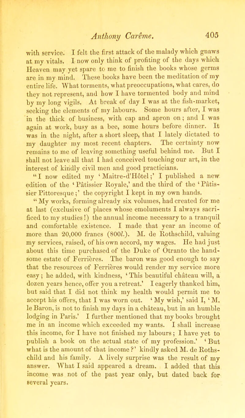 with service. I felt the first attack of the malady which gnaws at my vitals. I now only think of profiting of the days which Heaven may yet spare to me to finish the books whose germs are in my mind. These books have been the meditation of my entire life. What torments, what preoccupations, what cares, do they not represent, and how I have tormented body and mind by my long vigils. At break of day I was at the fish-market, seeking the elements of my labours. Some hours after, I was in the thick of business, with cap and apron on; and I was again at work, busy as a bee, some hours before dinner. It was in the night, after a short sleep, that I lately dictated to my daughter my most recent chapters. The certainty now remains to me of leaving something useful behind me. But I shall not leave all that I had conceived touching our art, in the interest of kindly civil men and good practicians. “ I now edited my ‘ Maitre-d’HotelI published a new edition of the ‘ Patissier Royale,’ and the third of the 1 Patis- sier Pittoresque; ’ the copyright I kept in my own hands. “ My works, forming already six volumes, had created for me at last (exclusive of places whose emoluments I always sacri- ficed to my studies!) the annual income necessary to a tranquil and comfortable existence. I made that year an income of more than 20,000 francs (8001.). M. de Rothschild, valuing my services, raised, of his own accord, my wages. He had just about this time purchased of the Duke of Otranto the hand- some estate of Ferrieres. The baron was good enough to say that the resources of Ferrieres would render my service more easy; he added, with kindness, ‘ This beautiful chateau will, a dozen years hence, offer you a retreat.’ I eagerly thanked him, but said that I did not think my health would permit me to accept his offers, that I was worn out. ‘ My wish,’ said I, ‘ M. le Baron, is not to finish my days in a chateau, but in an humble lodging in Paris.’ I further mentioned that my books brought me in an income which exceeded my wants. I shall increase this income, for I have not finished my labours; I have yet to publish a book on the actual state of my profession.’ ‘ But what is the amount of that income ?’ kindly asked M. de Roths- child and his family. A lively surprise was the result of my answer. What I said appeared a dream. I added that this income was not of the past year only, but dated back for several years.