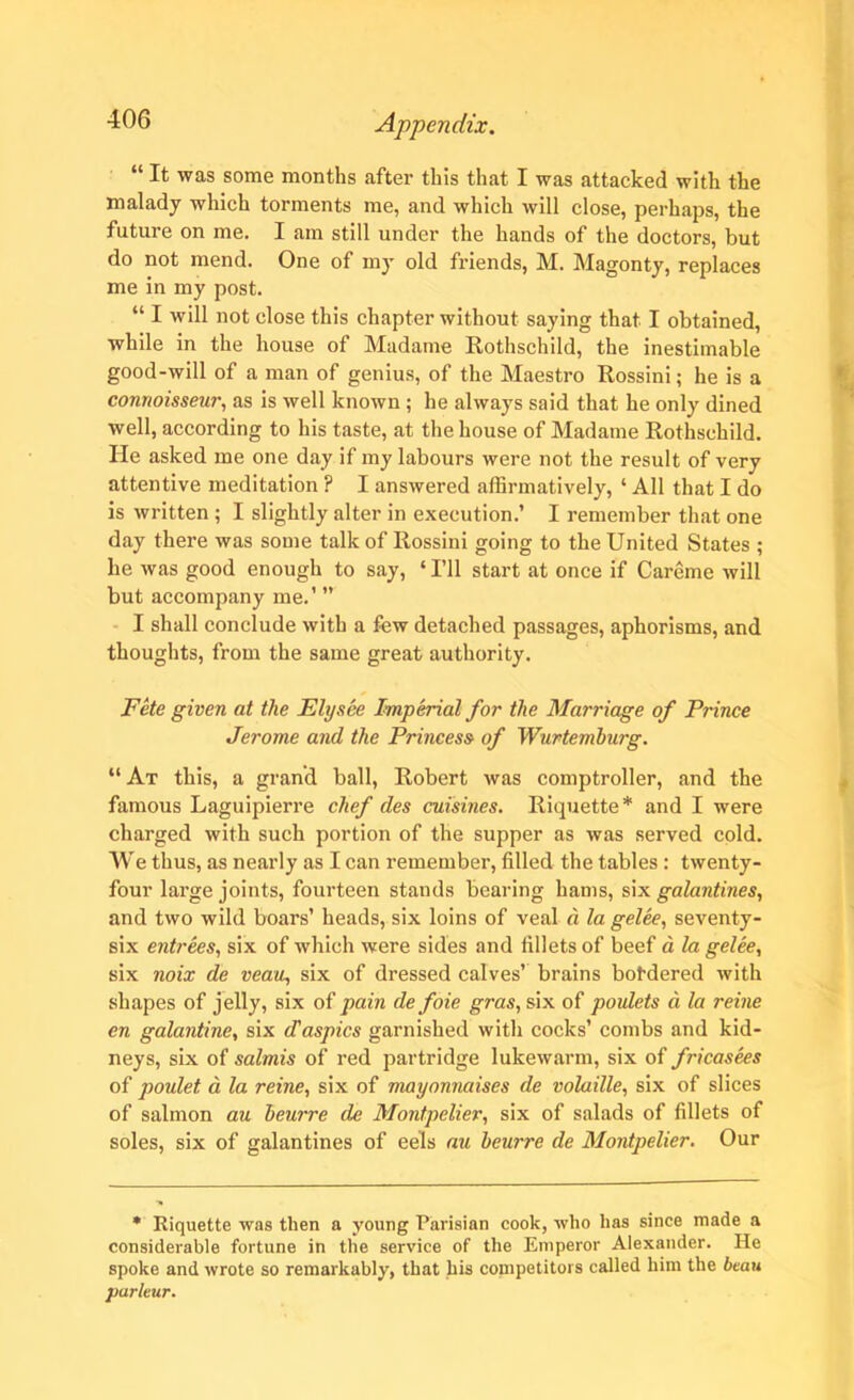 “ It was some months after this that I was attacked with the malady which torments me, and which will close, perhaps, the future on me. I am still under the hands of the doctors, but do not mend. One of my old friends, M. Magonty, replaces me in my post. “ I will not close this chapter without saying that I obtained, while in the house of Madame Rothschild, the inestimable good-will of a man of genius, of the Maestro Rossini; he is a connoisseur, as is well known ; he always said that he only dined well, according to his taste, at the house of Madame Rothschild. He asked me one day if my labours were not the result of very attentive meditation ? I answered affirmatively, ‘ All that I do is written ; I slightly alter in execution.’ I remember that one day there was some talk of Rossini going to the United States ; he was good enough to say, ‘I’ll start at once if Careme will but accompany me.’ ” I shall conclude with a few detached passages, aphorisms, and thoughts, from the same great authority. Fete given at the Elysee Imperial for the Marriage of Prince Jerome and the Princess of Wurtemburg. “At this, a grand ball, Robert was comptroller, and the famous Laguipierre chef des cuisines. Riquette* and I were charged with such portion of the supper as was served cold. We thus, as nearly as I can remember, filled the tables : twenty- four large joints, fourteen stands bearing hams, six galantines, and two wild boars’ heads, six loins of veal a la gelee, seventy- six entrees, six of which were sides and fillets of beef a la gelee, six noix de veau, six of dressed calves’ brains botdered with shapes of jelly, six of pain de foie gras, six of poulets d la reine en galantine, six d'aspics garnished with cocks’ combs and kid- neys, six of salmis of red partridge lukewarm, six of fricasees of poulet d la reine, six of mayonnaises de volaille, six of slices of salmon au beurre de Montpelier, six of salads of fillets of soles, six of galantines of eels au beurre de Montpelier. Our * Riquette was then a young Parisian cook, who has since made a considerable fortune in the service of the Emperor Alexander. He spoke and wrote so remarkably, that his competitors called him the beau purleur.