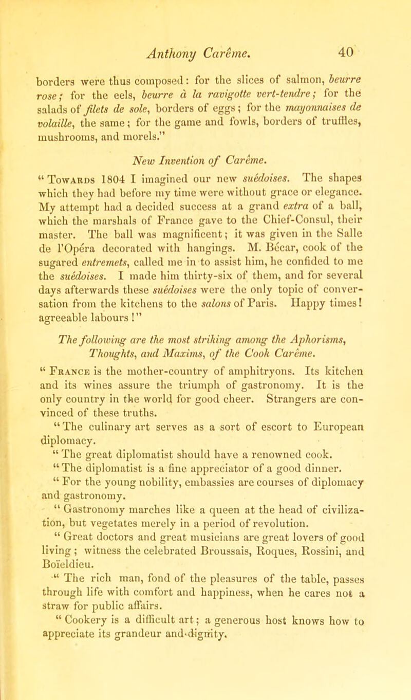 borders were thus composed: for the slices of salmon, ieurre rose; for the eels, bcurre d la ravigotte vert-tendre; for the salads of filets de sole, borders of eggs; for the mayonnaises de volaille, the same; for the game and fowls, borders of truffles, mushrooms, and morels.” New Invention of Careme. “Towards 1804 I imagined our new suedoises. The shapes which they had before my time were without grace or elegance. My attempt had a decided success at a grand extra of a ball, which the marshals of France gave to the Chief-Consul, their master. The ball was magnificent; it was given in the Salle de l’Opera decorated with hangings. M. Becar, cook of the sugared entremets, called me in to assist him, he confided to me the suedoises. I made him thirty-six of them, and for several days afterwards these suedoises were the only topic of conver- sation from the kitchens to the salons of Paris. Happy times! agreeable labours! ” The following are the most striking among the Aphorisms, Thoughts, and Maxims, of the Cooli Careme. “ France is the mother-country of amphitryons. Its kitchen and its wines assure the triumph of gastronomy. It is the only country in the world for good cheer. Strangers are con- vinced of these truths. “ The culinary art serves as a sort of escort to European diplomacy. “ The great diplomatist should have a renowned cook. “The diplomatist is a fine appreciator of a good dinner. “ For the young nobility, embassies are coux-ses of diplomacy and gastronomy. “ Gastronomy marches like a queen at the head of civiliza- tion, but vegetates mei’ely in a period of revolution. “ Great doctors and great musicians are great lovers of good living; witness the celebrated Bx-oussais, Roques, Rossini, and Boieldieu. “ The rich man, fond of the pleasures of the table, passes through life with comfort and happiness, when he cares not a straw for public affairs. “ Cookery is a difficult art; a generous host knows how to appreciate its grandeur and*digmty.