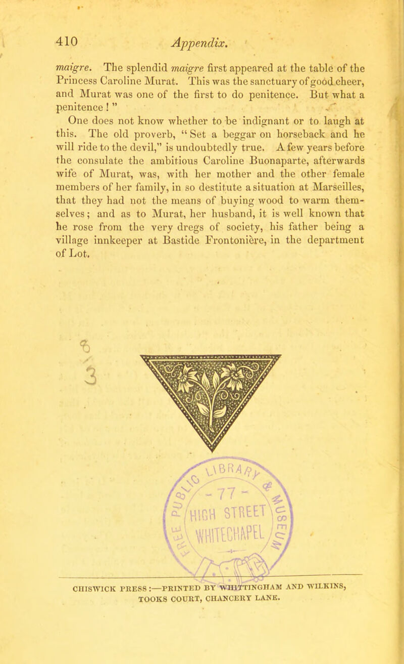 • * 410 Appendix, maigre. The splendid maigre first appeared at the table of the Princess Caroline Murat. This was the sanctuary of good cheer, and Murat was one of the first to do penitence. But what a penitence! ” One does not know whether to be indignant or to laugh at this. The old proverb, “ Set a beggar on horseback and he will ride to the devil,” is undoubtedly true. A few years before the consulate the ambitious Caroline Buonaparte, afterwards wife of Murat, was, with her mother and the other female members of her family, in so destitute a situation at Marseilles, that they had not the means of buying wood to warm them- selves ; and as to Murat, her husband, it is well known that he rose from the very dregs of society, his father being a village innkeeper at Bastide Frontoniere, in the department of Lot. % Nft—_ j CHISWICK PRESS :—PRINTED BY WIIITTJNGHAM AND WILKINS, TOOKS COURT, CHANCERY LANE.