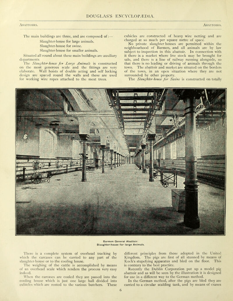 Abattoirs. Abattoirs. The main buildings are three, and are composed of:— Slaughter-house for large animals. Slaughter-house for swine. Slaughter-house for smaller animals. Situated all round about these main buildings are auxiliary departments. The Slaughter-house for Large Animals is constructed on the most generous scale and the fittings are very elaborate. Wall hoists of double acting and self locking design are spaced round the walls and these are used for working wire ropes attached to the meat trees. cubicles are constructed of heavy wire netting and are charged at so much per square metre of space. No private slaughterhouses are permitted within the neighbourhood of Barmen, and all animals are by law subject to inspection in this abattoir. In connection with it there is a market where live stock may be brought for sale, and there is a line of railway running alongside, so that there is no leading or driving of animals through the town. The abattoir and market are situated on the borders of the town, in an open situation where they are not surrounded by other property. The Slaughter-house for Swine is constructed on totally •Si Barmen General Abattoir. Slaughter-house for large Animals. There is a complete system of overhead tracking by which the carcases can be carried to any part of the slaughter-house or to the cooling house. The weighing of the cattle is accomplished by means of an overhead scale which renders the process very easy indeed. When the carcases are cooled they are passed into the cooling house which is just one large hall divided into cubicles which are rented to the various butchers. These different principles from those adopted in the United Kingdom. The pigs are first of all stunned by means of Koch’s stupefying apparatus and bled on the floor. This is contrary to the best practice. Recently the Dublin Corporation put up a model pig abattoir and as will be seen by the illustration it is designed for use in a different way to the German method. In the German method, after the pigs are bled they are carried to a circular scalding tank, and by means of cranes