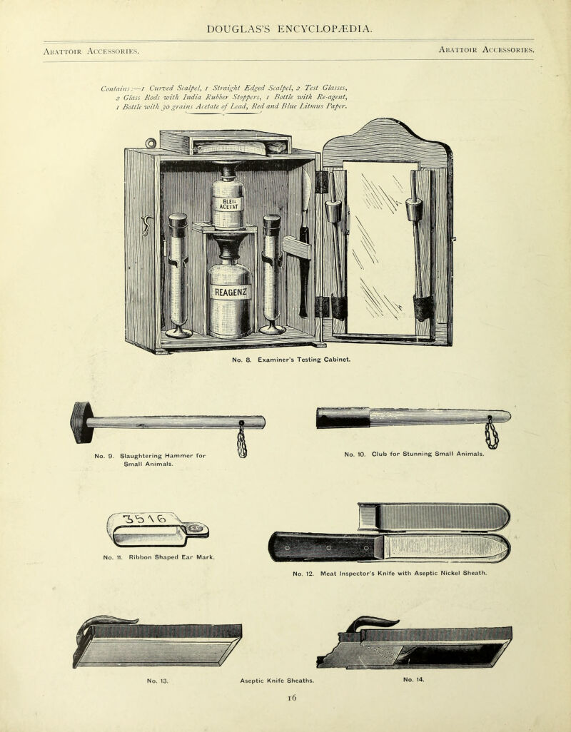 Abattoir Accessories. Abattoir Accessories. Contains:—i Curved Scalpel, i Straight Edged Scalpel, 2 Test Glasses, 2 Glass Rods with India Rubber Stoppers, 1 Bottle with Re-agent, / Bottle with go grains Acetate of Lead, Red and Blue Litmus Paper. No. 8. Examiner’s Testing Cabinet. No. 12. Meat Inspector’s Knife with Aseptic Nickel Sheath. No. 13. Aseptic Knife Sheaths. No. 14. l6