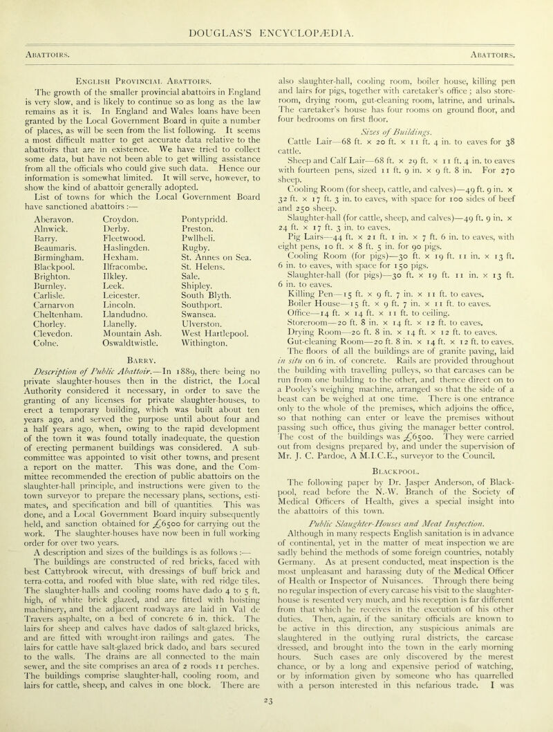 ABATTOIRS. Abattoirs. Engt.ish Provinciai. Abattoirs. The growth of the smaller provincial abattoirs in England is very slow, and is likely to continue so as long as the law remains as it is. In England and Wales loans have been granted by the Local Government Board in quite a number of places, as will be seen from the list following. It seems a most difficult matter to get accurate data relative to the abattoirs that are in existence. We have tried to collect some data, but have not been able to get willing assistance from all the officials who could give such data. Hence our information is somewhat limited. It will serve, however, to show the kind of abattoir generally adopted. List of towns for which the Local Government Board have sanctioned abattoirs :— Aberavon. Croydon. Pontypridd. Alnwick. Derby. Preston. Barry. Fleetwood. Pwllheli. Beaumaris. Haslingden. Rugby. Birmingham. Hexham. St. Annes on Sea. Blackpool. Ilfracombe. St. Helens. Brighton. Ilkley. Sale. Burnley. Leek. Shipley. Carlisle. Leicester. South Blyth. Carnarvon Lincoln. Southport. Cheltenham. Llandudno. Swansea. Chorley. Llanelly. Ulverston. Clevedon. Mountain Ash. West Hartlepool. Colne. Oswaldtwistle. Withington. Barry. Description of Public Abattoir. — In 1889, there being no private slaughter-houses then in the district, the Local Authority considered it necessary, in order to save the granting of any licenses for private slaughter-houses, to erect a temporary building, which was built about ten years ago, and served the purpose until about four and a half years ago, when, owing to the rapid development of the town it was found totally inadequate, the question of erecting permanent buildings was considered. A sub- committee was appointed to visit other towns, and present a report on the matter. This was done, and the Com- mittee recommended the erection of public abattoirs on the slaughter-hall principle, and instructions were given to the town surveyor to prepare the necessary plans, sections, esti- mates, and specification and bill of quantities. This was done, and a Local Government Board inquiry subsequently held, and sanction obtained for ^6500 for carrying out the work. The slaughter-houses have now been in full working order for over two years. A description and sizes of the buildings is as follows:— The buildings are constructed of red bricks, faced with best Cattybrook wirecut, with dressings of buff brick and terra-cotta, and roofed with blue slate, with red ridge tiles. The slaughter-halls and cooling rooms have dado 4 to 5 ft. high, of white brick glazed, and are fitted with hoisting machinery, and the adjacent roadways are laid in Val de Travers asphalte, on a bed of concrete 6 in. thick. The lairs for sheep and calves have dados of salt-glazed bricks, and are fitted with wrought iron railings and gates. The lairs for cattle have salt-glazed brick dado, and bars secured to the walls. The drains are all connected to the main sewer, and the site comprises an area of 2 roods 11 perches. The buildings comprise slaughter-hall, cooling room, and lairs for cattle, sheep, and calves in one block. There are also slaughter-hall, cooling room, boiler house, killing pen and lairs for pigs, together with caretaker’s office ; also store- room, drying room, gut-cleaning room, latrine, and urinals. The caretaker’s house has four rooms on ground floor, and four bedrooms on first floor. Sizes of Bin'/dings. Cattle Lair—68 ft. x 20 ft. x 11 ft. 4 in. to eaves for 38 cattle. Sheep and Calf Lair—68 ft. x 29 ft. x 11 ft. 4 in. to eaves with fourteen pens, sized 11 ft. 9 in. x 9 ft. 8 in. For 270 sheep. Cooling Room (for sheep, cattle, and calves)—49 ft. 9 in. x 32 ft. x 17 ft. 3 in. to eaves, with space for 100 sides of beef and 250 sheep. Slaughter-hall (for cattle, sheep, and calves)—49 ft. 9 in. x 24 ft. x 17 ft. 3 in. to eaves. Pig Lairs—44 ft. x 21 ft. 1 in. x 7 ft. 6 in. to eaves, with eight pens, 10 ft. x 8 ft. 5 in. for 90 pigs. Cooling Room (for pigs)—30 ft. x 19 ft. 11 in. x 13 ft. 6 in. to eaves, with space for 150 pigs. Slaughter-hall (for pigs)—30 ft. x 19 ft. 11 in. x 13 ft. 6 in. to eaves. Killing Pen—15 ft. x 9 ft. 7 in. x 11 ft. to eaves. Boiler House—15 ft. x 9 ft. 7 in. x 11 ft. to eaves. Office—14 ft. x 14 ft. x 11 ft. to ceiling. Storeroom—20 ft. 8 in. x 14 ft. x 12 ft. to eaves. Drying Room—20 ft. 8 in. x 14 ft. x 12 ft. to eaves. Gut-cleaning Room—20 ft. 8 in. x 14 ft. x 12 ft. to eaves. The floors of all the buildings are of granite paving, laid in situ on 6 in. of concrete. Rails are provided throughout the building with travelling pulleys, so that carcases can be run from one building to the other, and thence direct on to a Pooley’s weighing machine, arranged so that the side of a beast can be weighed at one time. There is one entrance only to the whole of the premises, which adjoins the office, so that nothing can enter or leave the premises without passing such office, thus giving the manager better control. The cost of the buildings was ^6500. They were carried out from designs prepared by, and under the supervision of Mr. J. C. Pardoe, A M.I.C.E., surveyor to the Council. Blackpool. The following paper by Dr. Jasper Anderson, of Black- pool, read before the N.-W. Branch of the Society of Medical Officers of Health, gives a special insight into the abattoirs of this town. Public Slaughter-Houses and Meat Inspection. Although in many respects English sanitation is in advance of continental, yet in the matter of meat inspection we are sadly behind the methods of some foreign countries, notably Germany. As at present conducted, meat inspection is the most unpleasant and harassing duty of the Medical Officer of Health or Inspector of Nuisances. Through there being no regular inspection of every carcase his visit to the slaughter- house is resented very much, and his reception is far different from that which he receives in the execution of his other duties. Then, again, if the sanitary officials are known to be active in this direction, any suspicious animals are slaughtered in the outlying rural districts, the carcase dressed, and brought into the town in the earl}- morning hours. Such cases are only discovered by the merest chance, or by a long and expensive period of watching, or by information given by someone who has quarrelled with a person interested in this nefarious trade. I was