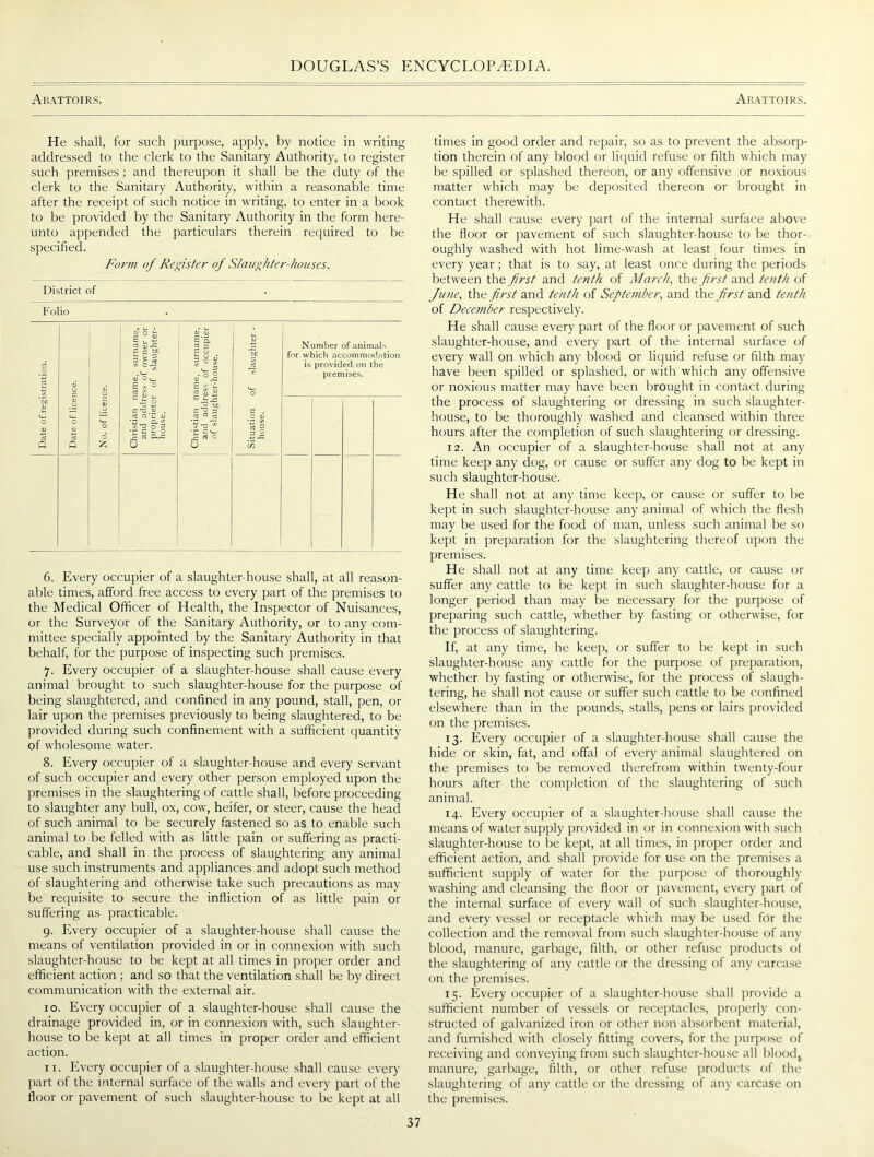 Abattoirs. Abattoirs. He shall, for such purpose, apply, by notice in writing addressed to the clerk to the Sanitary Authority, to register such premises ; and thereupon it shall be the duty of the clerk to the Sanitary Authority, within a reasonable time after the receipt of such notice in writing, to enter in a book to be provided by the Sanitary Authority in the form here- unto appended the particulars therein required to be specified. Form of Register of Slaughter-houses. District of Folio Number of animals for which accommodation is provided on the premises. 6. Every occupier of a slaughter-house shall, at all reason- able times, afford free access to every part of the premises to the Medical Officer of Health, the Inspector of Nuisances, or the Surveyor of the Sanitary Authority, or to any com- mittee specially appointed by the Sanitary Authority in that behalf, for the purpose of inspecting such premises. 7. Every occupier of a slaughter-house shall cause every animal brought to such slaughter-house for the purpose of being slaughtered, and confined in any pound, stall, pen, or lair upon the premises previously to being slaughtered, to be provided during such confinement with a sufficient quantity of wholesome water. 8. Every occupier of a slaughter-house and every servant of such occupier and every other person employed upon the premises in the slaughtering of cattle shall, before proceeding to slaughter any bull, ox, cow, heifer, or steer, cause the head of such animal to be securely fastened so as to enable such animal to be felled with as little pain or suffering as practi- cable, and shall in the process of slaughtering any animal use such instruments and appliances and adopt such method of slaughtering and otherwise take such precautions as may be requisite to secure the infliction of as little pain or suffering as practicable. 9. Every occupier of a slaughter-house shall cause the means of ventilation provided in or in connexion with such slaughter-house to be kept at all times in proper order and efficient action ; and so that the ventilation shall be by direct communication with the external air. 10. Every occupier of a slaughter-house shall cause the drainage provided in, or in connexion with, such slaughter- house to be kept at all times in proper order and efficient action. 11. Every occupier of a slaughter-house shall cause every part of the internal surface of the walls and ever)- part of the floor or pavement of such slaughter-house to be kept at all times in good order and repair, so as to prevent the absorp- tion therein of any blood or liquid refuse or filth which may be spilled or splashed thereon, or any offensive or noxious matter which may be deposited thereon or brought in contact therewith. He shall cause every part of the internal surface above the floor or pavement of such slaughter-house to be thor- oughly washed with hot lime-wash at least four times in every year; that is to say, at least once during the periods between the first and tenth of March, the first and tenth of June, the first and tenth of September, and the first and tenth of December respectively. He shall cause every part of the floor or pavement of such slaughter-house, and every part of the internal surface of every wall on which any blood or liquid refuse or filth may have been spilled or splashed, or with which any offensive or noxious matter may have been brought in contact during the process of slaughtering or dressing in such slaughter- house, to be thoroughly washed and cleansed within three hours after the completion of such slaughtering or dressing. 12. An occupier of a slaughter-house shall not at any time keep any dog, or cause or suffer any dog to be kept in such slaughter-house. He shall not at any time keep, or cause or suffer to be kept in such slaughter-house any animal of which the flesh may be used for the food of man, unless such animal be so kept in preparation for the slaughtering thereof upon the premises. He shall not at any time keep any cattle, or cause or suffer any cattle to be kept in such slaughter-house for a longer period than may be necessary for the purpose of preparing such cattle, whether by fasting or otherwise, for the process of slaughtering. If, at any time, he keep, or suffer to be kept in such slaughter-house any cattle for the purpose of preparation, whether by fasting or otherwise, for the process of slaugh- tering, he shall not cause or suffer such cattle to be confined elsewhere than in the pounds, stalls, pens or lairs provided on the premises. 13. Every occupier of a slaughter-house shall cause the hide or skin, fat, and offal of every animal slaughtered on the premises to be removed therefrom within twenty-four hours after the completion of the slaughtering of such animal. 14. Every occupier of a slaughter-house shall cause the means of water supply provided in or in connexion with such slaughter-house to be kept, at all times, in proper order and efficient action, and shall provide for use on the premises a sufficient supply of water for the purpose of thoroughly washing and cleansing the floor or pavement, every part of the internal surface of every wall of such slaughter-house, and every vessel or receptacle which may be used for the collection and the removal from such slaughter-house of any blood, manure, garbage, filth, or other refuse products of the slaughtering of any cattle or the dressing of any carcase on the premises. 15. Every occupier of a slaughter-house shall provide a sufficient number of vessels or receptacles, properly con- structed of galvanized iron or other non absorbent material, and furnished with closely fitting covers, for the purpose of receiving and conveying from such slaughter-house all bloodv manure, garbage, filth, or other refuse products of the slaughtering of any cattle or the dressing of any carcase on the premises.