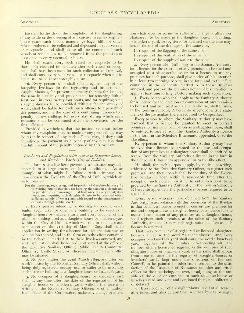 Abattoirs. Abattoirs. He shall forthwith on the completion of the slaughtering of any cattle or the dressing of any carcase in such slaughter- house cause such blood, manure, garbage, frith, or other refuse products to be collected and deposited in such vessels or receptacles, and shall cause all the contents of such vessels or receptacles to be removed from the premises at least once in every twenty-four hours. He shall cause every such vessel or receptacle to be thoroughly cleansed immediately after such vessel or recep- tacle shall have been used for such collection and removal, and shall cause every such vessel or receptacle when not in actual use to be kept thoroughly clean. 16. Every person who shall offend against any of the foregoing bye-laws for the registering and inspection of slaughter-houses, for preventing cruelty therein, for keeping the same in a cleanly and proper state, for removing filth at least once in every twenty-four hours, and for requiring such slaughter-houses to be provided with a sufficient supply of water, shall be liable for each such offence to a penalty of five pounds, and in the case of a continuing nuisance to a penalty of ten shillings for every day during which such nuisance shall be continued after the conviction for the first offence : Provided nevertheless, that the justices or court before whom any complaint may be made or any proceedings may be taken in respect of any such offence may, if they think fit, adjudge the payment as a penalty of any sum less than the full amount of the penalty imposed by this bye law. Bye-Laws and Regulations with respect to Slaughter-houses and Knackers' Yards (City of Dublin). The form which bye-laws governing an abattoir may take depends to a large extent on local conditions. As an example of what might be followed with advantage, we have chosen the Bye-laws of the City of Dublin, which are as follows :— For the licensing, registering, and inspection of slaughter-houses ; for preventing cruelty therein ; for keeping the same in a cleanly and proper state ; for removing filth at least once in every twenty-four hours, and requiring such slaughter-houses to be provided with a sufficient supply of water ; and with regard to the conveyance of carcases through public streets. 1. Every person intending or desiring to occupy, erect, build, keep, take, or open any building to be used as a slaughter-house or knacker’s yard, and every occupier of any place or building used as a slaughter-house or knacker’s yard within the City of Dublin, which tvas not in such use and occupation on the 31st day of March 1899, shall make application in writing for a licence for the erection, use, or occupation thereof, and in the form or to the effect contained in the Schedule marked A, to these Bye-laws annexed, and such application shall be lodged, and served at the office of the Executive Sanitary Officer, Public Health Committee Office, 17 Castle Street, or wherever hereafter such office may be situated. 2. No person, after the 22nd March 1899, and after one week’s notice by the Executive Sanitary Officer, shall, without being duly registered, occupy, use, or suffer to be used, any such place or building as a slaughter-house or knacker’s yard. 3. No occupier of a slaughter-house or knacker’s yard shall, at any time after the date of the registration of his slaughter-house or knacker’s yard, without the assent in writing of the Executive Sanitary Officer, or other author- ised officer of the Corporation, make any change or altera- tion whatsoever, or permit or suffer any change or alteration whatsoever to be made in the slaughter-house, or building, or knacker’s yard, so registered or licensed (as the case may be), in respect of the drainage of the same; or, In respect of the flagging of the same; or In respect of the ventilation of the same ; or In respect of the supply of water to the same. 4. Every person who shall apply to the Sanitary Authority for a licence for the erection of any premises to be used and occupied as a slaughter-house, or for a licence to use any premises for such purpose, shall give notice of his intention in at least two morning papers, in the form and to the effect contained in the Schedule marked A to these Bye-laws annexed, and post on the premises notice of his intention to apply at least one fortnight before making such application. 5. Every person who shall apply to the Sanitary Authority for a licence for the erection or conversion of any premises to be used and occupied as a slaughter-house, shall furnish, in the form in Schedule A hereunto appended, a true state- ment of the particulars therein required to be specified. Every person to whom the Sanitary Authority may have resolved that a licence be granted to erect or convert premises for use and occupation as a slaughter-house, shall be entitled to receive from the Sanitary Authority a licence in the form in the Schedule B hereunto appended, or to the like effect. Every person to whom the Sanitary Authority may have resolved that a licence be granted for the use and occupa- tion of any premises as a slaughter-house shall be entitled to receive from the Sanitary Authority a licence in the form in the Schedule C hereunto appended, or to the like effect. He shall, for such purpose, apply, by notice in writing, addressed to the Executive Sanitary Officer, to register such premises ; and thereupon it shall be the duty of the Execu- tive Sanitary Officer, within a reasonable time after the receipt of such notice in writing, to enter in a book to be provided by the Sanitary Authority, in the form in Schedule E hereunto appended, the particulars therein required to be specified. Every person who may have obtained from the Sanitary Authority, in accordance with the provisions of the Bye-law in that behalf, a licence to erect or convert any premises for use and occupation as a slaughter-house, or a licence for the use and occupation of any premises as a slaughter-house, shall register such premises at the office of the Sanitary Authority, and shall renew such registration as often as such licence is renewed. That every occupier of a registered or licensed slaughter- house shall cause the word “slaughter-house,” and every occupier of a knacker’s yard shall cause the word 11 knacker’s yard,” together with the number corresponding with the number of his licence or register, as the occupier of such slaughter-house or knacker’s yard, as the same shall appear from time to time in the registry of slaughter-houses or knackers’ yards, kept under the directions of the said Council, to be painted or otherwise inscribed to the satis- faction of the Inspector of Nuisances or other authorised officer for the time being, on, over, or adjoining to the out- side of the door or entrance to such slaughter-house or knacker’s yard, and kept and continued there, not obliterated or defaced. 6. Every occupier of a slaughter-house shall at all reason- able times, and also at any time, whether by day or night,