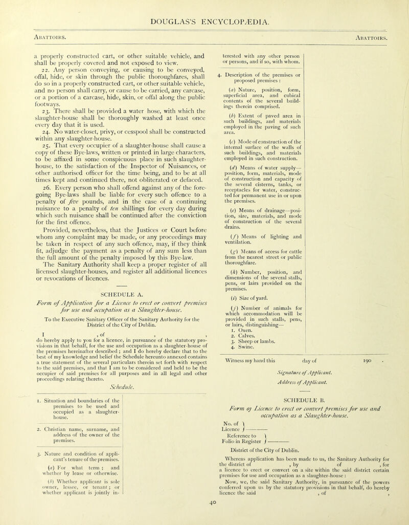 Abattoirs. Abattoirs. a properly constructed cart, or other suitable vehicle, and shall be properly covered and not exposed to view. 22. Any person conveying, or causing to be conveyed, offal, hide, or skin through the public thoroughfares, shall do so in a properly constructed cart, or other suitable vehicle, and no person shall carry, or cause to be carried, any carcase, or a portion of a carcase, hide, skin, or offal along the public footways. 23. There shall be provided a water hose, with which the slaughter-house shall be thoroughly washed at least once every day that it is used. 24. No water-closet, privy, or cesspool shall be constructed within any slaughter-house. 25. That every occupier of a slaughter-house shall cause a copy of these Bye-laws, written or printed in large characters, to be affixed in some conspicuous place in such slaughter- house, to the satisfaction of the Inspector of Nuisances, or other authorised officer for the time being, and to be at all times kept and continued there, not obliterated or defaced. 26. Every person who shall offend against any of the fore- going Bye-laws shall be liable for every such offence to a penalty of five pounds, and in the case of a continuing nuisance to a penalty of ten shillings for every day during which such nuisance shall be continued after the conviction for the first offence. Provided, nevertheless, that the Justices or Court before whom any complaint may be made, or any proceedings may be taken in respect of any such offence, may, if they think fit, adjudge the payment as a penalty of any sum less than the full amount of the penalty imposed by this Bye-law. The Sanitary Authority shall keep a proper register of all licensed slaughter-houses, and register all additional licences or revocations of licences. SCHEDULE A. Form of Application for a Licence to erect or convert premises for use and occupation as a Slaughter-house. To the Executive Sanitary Officer of the Sanitary Authority for the District of the City of Dublin. 1 > °f do hereby apply to you for a licence, in pursuance of the statutory pro- visions in that behalf, for the use and occupation as a slaughter-house of the premises hereinafter described ; and I do hereby declare that to the best of my knowledge and belief the Schedule hereunto annexed contains a true statement of the several particulars therein set forth with respect to the said premises, and that I am to be considered and held to be the occupier of said premises for all purposes and in all legal and other proceedings relating thereto. Schedule. 1. Situation and boundaries of the premises to be used and occupied as a slaughter- house. 2. Christian name, surname, and address of the owner of the premises. 3. Nature and condition of appli- cant’s tenure of the premises. (a) For what term ; and whether by lease or otherwise. (/>) Whether applicant is sole owner, lessee, or tenant ; or whether applicant is jointly in- terested with any other person or persons, and if so, with whom. 4. Description of the premises or proposed premises : (a) Nature, position, form, superficial area, and cubical contents of the several build- ings therein comprised. (b) Extent of paved area in such buildings, and materials employed in the paving of such area. (c) Mode of construction of the internal surface of the walls of such buildings, and materials employed in such construction. (d) Means of water supply— position, form, materials, mode of construction and capacity of the several cisterns, tanks, or receptacles for water, construc- ted for permanent use in or upon the premises. (e) Means of drainage—posi- tion, size, materials, and mode of construction of the several drains. (/) Means of lighting and ventilation. {g) Means of access for cattle from the nearest street or public thoroughfare. (h) Number, position, and dimensions of the several stalls, pens, or lairs provided on the premises. (i) Size of yard. (j) Number of animals for which accommodation will be provided in such stalls, pens, or lairs, distinguishing— 1. Oxen. 2. Calves. 3. Sheep or lambs. 4. Swine. Witness my hand this day of 190 Signature of Applicant. Address, of Applicant. SCHEDULE B. Form oj Licence to erect or convert premises for use and occupation as a Slaughter-house. No. of j Licence J Reference to j Folio in Register / District of the City of Dublin. Whereas application has been made to us, the Sanitary Authority for the district of , by of , for a licence to erect or convert on a site within the said district certain premises for use and occupation as a slaughter-house : Now, we, the said Sanitary Authority, in pursuance of the powers conferred upon us by the statutory provisions in that behalf, do hereby licence the said , of ,