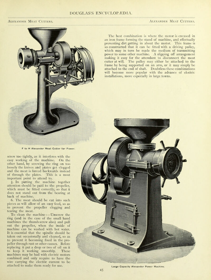 Alexander Meat Cutters. Alexander Meat Cutters. The best combination is where the motor is encased in an iron frame forming the stand of machine, and effectually preventing dirt getting in about the motor. This frame is so constructed that it can be fitted with a driving pulley, which may in turn be made the medium of transmitting power to some other machine. A slipping off arrangement making it easy for the attendant to disconnect the meat cutter at will. The pulley may either be attached to the frame by being supported on an arm, or it may simply be attached to the end of shaft. Doubtless these combinations will become more popular with the advance of electric installations, more especially in large towns. screw too tightly, as it interferes with the easy working of the machine. On the other hand, by screwing the ring on too loosely the knives and plates get clogged and the meat is forced backwards instead of through the plates. This is a most important point to attend to. 5. In putting the machine together attention should be paid to the propeller, which must be fitted correctly, so that it does not stand out from the bearing at back of machine. 6. The meat should be cut into such pieces as will allow of an easy feed, so as to prevent the propeller clogging and tearing the meat. To clean the machine :—Unscrew the ring (and in the case of the small hand machines the thumb-screw also) and pull out the propeller, when the inside of machine can be washed with hot water. It is essential that the spindle should be taken out occasionally and cleaned, so as to prevent it becoming fixed in the pro- peller through rust or other causes. Before replacing it put a drop or two of oil on it to keep it working smoothly. These machines may be had with electric motors combined and only require to have the wire carrying the electric current to be attached to make them ready for use. F to H Alexander Meat Cutter for Power. Large Capacity Alexander Power Machine.