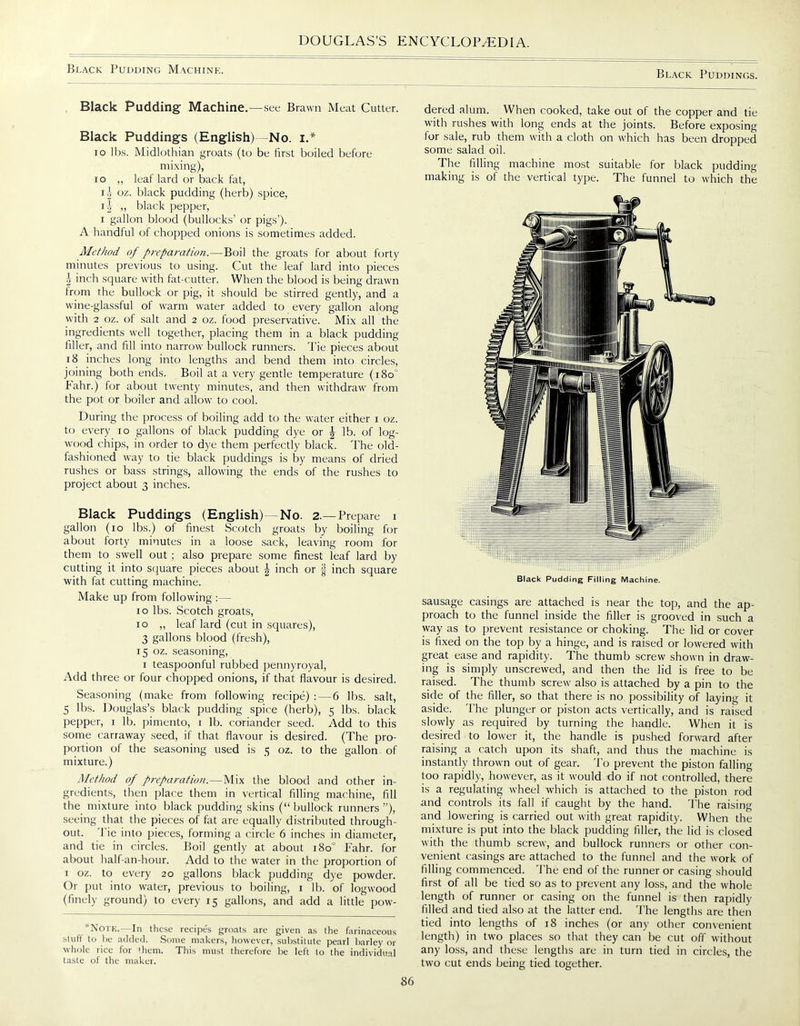 Black Pudding Machine. Black Puddings. Black Pudding Machine.—see Brawn Meat Cutter. Black Puddings (English) No. i.* IO lbs. Midlothian groats (to be first boiled before mixing), i o „ leaf lard or back fat, ii oz. black pudding (herb) spice, i A ,, black pepper, i gallon blood (bullocks’ or pigs’). A handful of chopped onions is sometimes added. Method of preparation.—Boil the groats for about forty minutes previous to using. Cut the leaf lard into pieces | inch square with fat-cutter. When the blood is being drawn from the bullock or pig, it should be stirred gently, and a wine-glassful of warm water added to every gallon along with 2 oz. of salt and 2 oz. food preservative. Mix all the ingredients well together, placing them in a black pudding filler, and fill into narrow bullock runners. 'Pie pieces about 18 inches long into lengths and bend them into circles, joining both ends. Boil at a very gentle temperature (180° Pahr.) for about twenty minutes, and then withdraw from the pot or boiler and allow to cool. During the process of boiling add to the water either 1 oz. to every 10 gallons of black pudding dye or ^ lb. of log- wood chips, in order to dye them perfectly black. The old- fashioned way to tie black puddings is by means of dried rushes or bass strings, allowing the ends of the rushes to project about 3 inches. Black Puddings (English) No. 2. — Prepare 1 gallon (10 lbs.) of finest Scotch groats by boiling for about forty minutes in a loose sack, leaving room for them to swell out; also prepare some finest leaf lard by cutting it into square pieces about \ inch or § inch square with fat cutting machine. Make up from following :— 10 lbs. Scotch groats, 10 ,, leaf lard (cut in squares), 3 gallons blood (fresh), 15 oz. seasoning, 1 teaspoonful rubbed pennyroyal, Add three or four chopped onions, if that flavour is desired. Seasoning (make from following recipe) : — 6 lbs. salt, 5 lbs. Douglas’s black pudding spice (herb), 5 lbs. black pepper, 1 lb. pimento, 1 lb. coriander seed. Add to this some carraway seed, if that flavour is desired. (The pro- portion of the seasoning used is 5 oz. to the gallon of mixture.) Method of preparation.—Mix the blood and other in- gredients, then place them in vertical filling machine, fill the mixture into black pudding skins (“ bullock runners ”), seeing that the pieces of fat are equally distributed through- out. Tie into pieces, forming a circle 6 inches in diameter, and tie in circles. Boil gently at about 180° Fahr. for about half-an-hour. Add to the water in the proportion of 1 oz. to every 20 gallons black pudding dye powder. Or put into water, previous to boiling, 1 lb. of logwood (finely ground) to every 15 gallons, and add a little pow- ’Note.—In these recipes groats are given as the farinaceous stuff to be added. Some makers, however, substitute pearl barley or whole rice for 'hem. This must therefore be left to the individual taste of the maker. dered alum. When cooked, take out of the copper and tie with rushes with long ends at the joints. Before exposing for sale, rub them with a cloth on which has been dropped some salad oil. The filling machine most suitable for black pudding making is of the vertical type. The funnel to which the Black Pudding Filling Machine. sausage casings are attached is near the top, and the ap- proach to the funnel inside the filler is grooved in such a way as to prevent resistance or choking. The lid or cover is fixed on the top by a hinge, and is raised or lowered with great ease and rapidity. The thumb screw shown in draw- ing is simply unscrewed, and then the lid is free to be raised. The thumb screw also is attached by a pin to the side of the filler, so that there is no possibility of laying it aside. The plunger or piston acts vertically, and is raised slowly as required by turning the handle. When it is desired to lower it, the handle is pushed forward after raising a catch upon its shaft, and thus the machine is instantly thrown out of gear. To prevent the piston falling too rapidly, however, as it would do if not controlled, there is a regulating wheel which is attached to the piston rod and controls its fall if caught by the hand. The raising and lowering is carried out with great rapidity. When the mixture is put into the black pudding filler, the lid is closed with the thumb screw, and bullock runners or other con- venient casings are attached to the funnel and the work of filling commenced. The end of the runner or casing should first of all be tied so as to prevent any loss, and the whole length of runner or casing on the funnel is then rapidly filled and tied also at the latter end. The lengths are then tied into lengths of 18 inches (or any other convenient length) in two places so that they can be cut off without any loss, and these lengths are in turn tied in circles, the two cut ends being tied together.