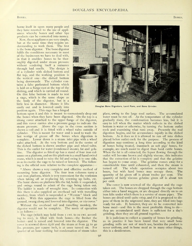 Bones. Bones. Douglas Bone Digestors, Lard Pans, and Bone Grinder. borne itself in upon many people and they have resorted to the use of appli- ances whereby bones and other bye products can be converted into money. Now, these appliances are very simple, but at the same time they require un- derstanding to work them. The first is the bone digestor. The bone digestor fulfils the conditions necessary in most of the businesses we have to deal with, in that it enables bones to be thor- oughly digested under steam pressure without rendering -tself a nuisance through bad smells. The design is of a cylinder with dished bottom and flat top, and the working position is the vertical one—the dished bottom being downwards The cylinder con- tains a false perforated bottom which is laid on a flange cast at the top of the dishing, and which is carried all round. On this false bottom is made to rest a cage, which is the same shape as the body of the digestor, but is a little less in diameter. Hence it lifts easily out and is lowered easily into position again. This cage has a hinged bottom upon it and this is meant to conveniently drop out the bones when they have been digested. On the top is a strong cover attached to the upper flange of the digestor, and this cover carries also a pressure gauge to indicate the steam pressure. Above the cage in the cross section is shewn a coil and it is fitted with a wheel valve outside of cylinder. This is meant for water and is used to wash the last vestige of grease off the bones when digestion is complete. Lower down is a steam inlet pipe with a wheel valve attached. At the very bottom and in the centre of the dished bottom is shewn another pipe and wheel valve. This is the outlet for water (condensed steam), fat and gela- tine. The digestor as fitted up has a stand of four iron col- umns on a platform, and on this platform is a small hand swivel crane, which is used to raise the lid and swing it to one side, so as to enable the cage to be raised or lowered. The follow- ing is the official note relative to the complete apparatus :— “ Above shows a very complete and effective method of mounting bone digestor. The four iron columns carry a cast iron platform, which is very convenient for the workmen when taking off or re-placing lid, screwing up bolts, etc. The hoist shewn on platform lifts the lid, holds it suspended, and swings round to admit of the cage being taken out. The ladder is made of wrought iron. In connection with this there is also supplied an overhead rail with travelling monkey, from which is suspended a “ Weston ” block and tackle. With this apparatus the cage is lifted from the ground, swung along and lowered into digestor, or vice versa.” Without the overhead rail and travelling monkey, the digestor would not be complete. The mode of operation is as follows The cage (which may hold from i cwt. to io cwt. accord- ing to size), is filled with fresh bones-—the fresher the better—and is raised and lowered into the digestor. The cover is screwed down tight and the steam at from 35 to 40 lbs. pressure, per square inch, is at once turned on. For quarter of an hour nothing but condensation of steam takes place, owing to the large cool surface. The accumulated water must be run off. As the temperature of the cylinder gradually rises, the condensation becomes less, but it is easy to tell when the matter which collects in the dished bottom is water or otherwise, by turning the bottom outlet cock and examining what runs away. Presently the real digestion begins, and fat accumulates rapidly in the dished bottom. As it does so it is allowed to run off into dishes placed below outlet cock for the purpose. The process of digestion may continue a long time according to the kind of bones being treated, inasmuch as soft pigs’ bones, for example, are much easier to digest than hard cattle bones. When the fat is all extracted, the liquor flowing through the outlet will become brown and slightly viscous; this indicates that the extraction of fat is complete and that the gelatine has begun to come away. The gelatine comes away for a considerable time until exhausted, and then the steam is turned off. The whole operation occupies about two hours, but with hard bones may occupy three. The quantity of fat given off is about twelve per cent. The quantity of fairly viscous gelatine given off is about ten per cent. The cover is now screwed off the digestor and the cage taken out. The bones are dropped through the cage bottom either into a hand waggon, or are dropped directly on to an iron kiln under which there is a service of steam pipes. The bones are dried until quite crisp, and if it is proposed to dis- pose of them in the unground state, they are filled into bags ready for sale. If, however, they are to be converted into bone meal—and this is the most profitable thing to do— they are accumulated until there is sufficient for a day’s grinding, then they are all ground together. It is judicious to collect a quantity of bones for grinding, as in practice it has been found that very small bone grinding mills are not of much use, besides the product is never uniform, and in bone meal as in many other things, this is a desideratum.