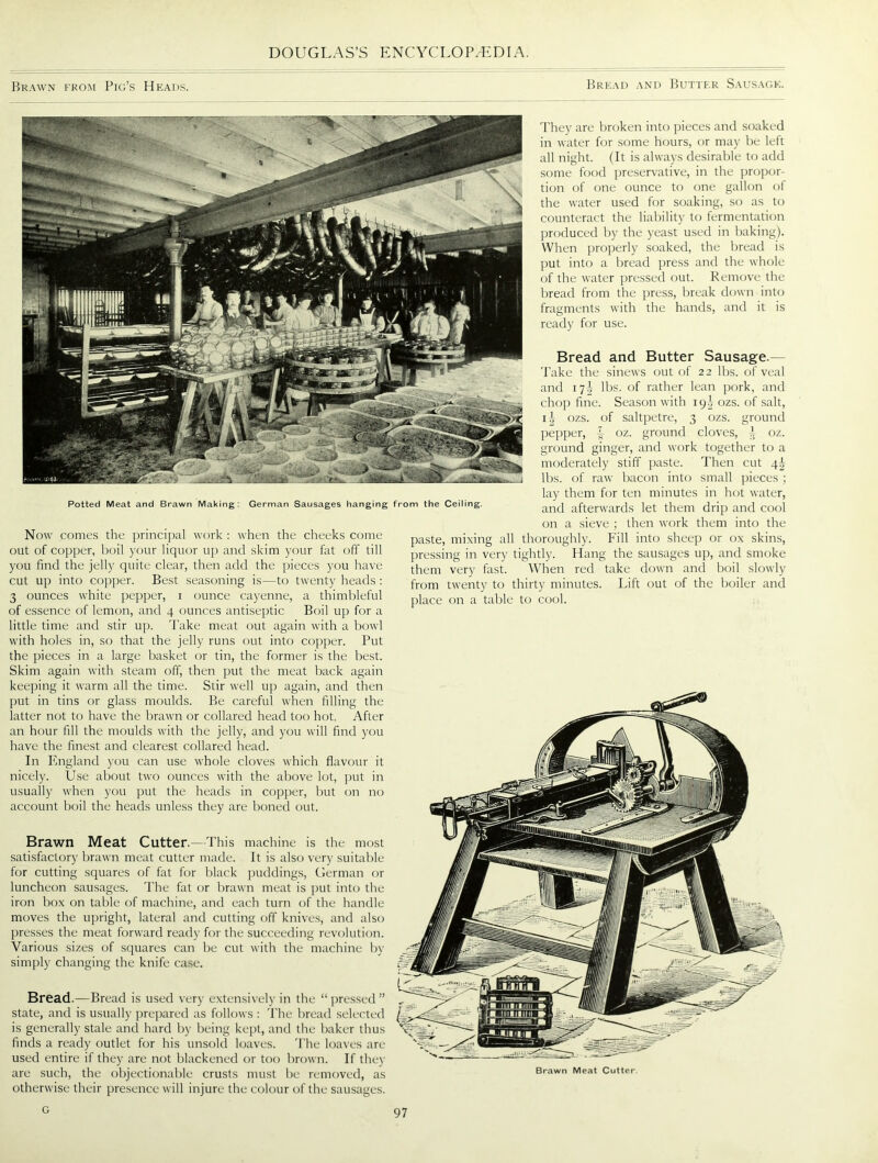 Brawn from Pig’s Heads. Bread and Butter Sausage. They are broken into pieces and soaked in water for some hours, or may be left all night. (It is always desirable to add some food preservative, in the propor- tion of one ounce to one gallon of the water used for soaking, so as to counteract the liability to fermentation produced by the yeast used in baking). When properly soaked, the bread is put into a bread press and the whole of the water pressed out. Remove the bread from the press, break down into fragments with the hands, and it is ready for use. Potted Meat and Brawn Making: Now comes the principal work : when the cheeks come out of copper, boil your liquor up and skim your fat off till you find the jelly quite clear, then add the pieces you have cut up into copper. Best seasoning is—to twenty heads : 3 ounces white pepper, i ounce cayenne, a thimbleful of essence of lemon, and 4 ounces antiseptic Boil up for a little time and stir up. Take meat out again with a bowl with holes in, so that the jelly runs out into copper. Put the pieces in a large basket or tin, the former is the best. Skim again with steam off, then put the meat back again keeping it warm all the time. Stir well up again, and then put in tins or glass moulds. Be careful when filling the latter not to have the brawn or collared head too hot. After an hour fill the moulds with the jelly, and you will find you have the finest and clearest collared head. In England you can use whole cloves which flavour it nicely. Use about two ounces with the above lot, put in usually when you put the heads in copper, but on no account boil the heads unless they are boned out. Bread and Butter Sausage.— Take the sinews out of 22 lbs. of veal and 17L lbs. of rather lean pork, and chop fine. Season with 19I ozs. of salt, i|- ozs. of saltpetre, 3 ozs. ground pepper, £ oz. ground cloves, ^ oz. ground ginger, and work together to a moderately stiff paste. Then cut 4I lbs. of raw bacon into small pieces ; lay them for ten minutes in hot water, and afterwards let them drip and cool on a sieve ; then work them into the paste, mixing all thoroughly. Fill into sheep or ox skins, pressing in very tightly. Hang the sausages up, and smoke them very fast. When red take down and boil slowly from twenty to thirty minutes. Lift out of the boiler and place on a table to cool. German Sausages hanging from the Ceiling. Brawn Meat Cutter.—This machine is the most satisfactory brawn meat cutter made. It is also very suitable for cutting squares of fat for black puddings, German or luncheon sausages. The fat or brawn meat is put into the iron box on table of machine, and each turn of the handle moves the upright, lateral and cutting off knives, and also presses the meat forward ready for the succeeding revolution. Various sizes of squares can be cut with the machine by simply changing the knife case. Bread.—Bread is used very extensively in the “ pressed ” state, and is usually prepared as follows : The bread selected is generally stale and hard by being kept, and the baker thus finds a ready outlet for his unsold loaves. The loaves are used entire if they are not blackened or too brown. If they are such, the objectionable crusts must be removed, as otherwise their presence will injure the colour of the sausages. Brawn Meat Cutter G