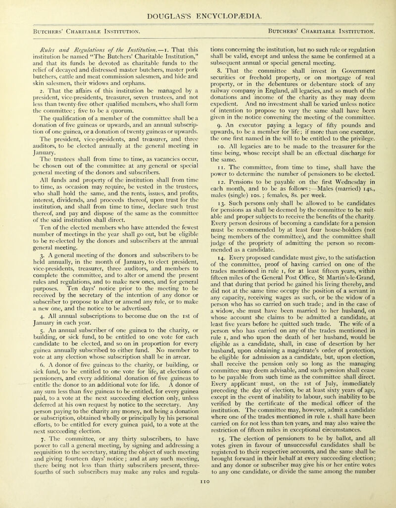 Butchers’ Charitable Institution. Butchers’ Charitable Institution. Rules and Regulations of the Institution.—i. That this institution be named “The Butchers’ Charitable Institution,” and that its funds be devoted as charitable funds to the relief of decayed and distressed master butchers, master pork butchers, cattle and meat commission salesmen, and hide and skin salesmen, their widows and orphans. 2. That the affairs of this institution be managed by a president, vice-presidents, treasurer, seven trustees, and not less than twenty-five other qualified members, who shall form the committee; five to be a quorum. The qualification of a member of the committee shall be a donation of five guineas or upwards, and an annual subscrip- tion of one guinea, or a donation of twenty guineas or upwards. The president, vice-presidents, and treasurer, and three auditors, to be elected annually at the general meeting in January. The trustees shall from time to time, as vacancies occur, be chosen out of the committee at any general or special general meeting of the donors and subscribers. All funds and property of the institution shall from time to time, as occasion may require, be vested in the trustees, who shall hold the same, and the rents, issues, and profits, interest, dividends, and proceeds thereof, upon trust for the institution, and shall from time to time, declare such trust thereof, and pay and dispose of the same as the committee of the said institution shall direct. Ten of the elected members who have attended the fewest number of meetings in the year shall go out, but be eligible to be re-elected by the donors and subscribers at the annual general meeting. 3. A general meeting of the donors and subscribers to be held annually, in the month of January, to elect president, vice-presidents, treasurer, three auditors, and members to complete the committee, and to alter or amend the present rules and regulations, and to make new ones, and for general purposes. Ten days’ notice prior to the meeting to be received by the secretary of the intention of any donor or subscriber to propose to alter or amend any rule, or to make a new One, and the notice to be advertised. 4. All annual subscriptions to become due on the 1st of January in each year. 5. An annual subscriber of one guinea to the charity, or building, or sick fund, to be entitled to one vote for each candidate to be elected, and so on in proportion for every guinea annually subscribed to either fund. No member to vote at any election whose subscription shall be in arrear. 6. A donor of five guineas to the charity, or building, or sick fund, to be entitled to one vote for life, at elections of pensioners, and every additional donation of five guineas to entitle the donor to an additional vote for life. A donor of any sum less than five guineas to be entitled, for every guinea paid, to a vote at the next succeeding election only, unless deferred at his own request by notice to the secretary. Any person paying to the charity any money, not being a donation or subscription, obtained wholly or principally by his personal efforts, to be entitled for every guinea paid, to a vote at the next succeeding election. 7. The committee, or any thirty subscribers, to have power to call a general meeting, by signing and addressing a requisition to the secretary, stating the object of such meeting and giving fourteen days’ notice; and at any such meeting, there being not less than thirty subscribers present, three- fourths of such subscribers may make any rules and regula- tions concerning the institution, but no such rule or regulation shall be valid, except and unless the same be confirmed at a subsequent annual or special general meeting. 8. That the committee shall invest in Government securities or freehold property, or on mortgage of real property, or in the debentures or debenture stock of any railway company in England, all legacies, and so much of the donations and income of the charity as they may deem expedient. And no investment shall be varied unless notice of intention to propose to vary the same shall have been given in the notice convening the meeting of the committee. 9. An executor paying a legacy of fifty pounds and upwards, to be a member for life; if more than one executor, the one first named in the will to be entitled to the privilege. 10. All legacies are to be made to the treasurer for the time being, whose receipt shall be an effectual discharge for the same. 11. The committee, from time to time, shall have the power to determine the number of pensioners to be elected. 12. Pensions to be payable on the first Wednesday in each month, and to be as follows:—Males (married) 14s., males (single) 10s.; females, 8s. per week. 13. Such persons only shall be allowed to be candidates for pensions as shall be deemed by the committee to be suit- able and proper subjects to receive the benefits of the charity. Every person desirous of becoming a candidate for a pension must be recommended by at least four house-holders (not being members of the committee), and the committee shall judge of the propriety of admitting the person so recom- mended as a candidate. 14. Every proposed candidate must give, to the satisfaction of the committee, proof of having carried on one of the trades mentioned in rule 1, for at least fifteen years, within fifteen miles of the General Post Office, St Martin’s-le-Grand, and that during that period he gained his living thereby, and did not at the same time occupy the position of a servant in any capacity, receiving wages as such, or be the widow of a person who has so carried on such trade; and in the case of a widow, she must have been married to her husband, on whose account she claims to be admitted a candidate, at least five years before he quitted such trade. The wife of a person who has carried on any of the trades mentioned in rule 1, and who upon the death of her husband, would be eligible as a candidate, shall, in case of desertion by her husband, upon obtaining a magistrate’s order of protection, be eligible for admission as a candidate, but, upon election, shall receive the pension only so long as the managing committee may deem advisable, and such pension shall cease to be payable from such time as the committee shall direct. Every applicant must, on the 1st of July, immediately preceding the day of election, be at least sixty years of age, except in the event of inability to labour, such inability to be verified by the certificate of the medical officer of the institution. The committee may, however, admit a candidate where one of the trades mentioned in rule 1. shall have been carried on for not less than ten years, and may also waive the restriction of fifteen miles in exceptional circumstances. 15. The election of pensioners to be by ballot, and all votes given in favour of unsuccessful candidates shall be registered to their respective accounts, and the same shall be brought forward in their behalf at every succeeding election; and any donor or subscriber may give his or her entire votes to any one candidate, or divide the same among the number