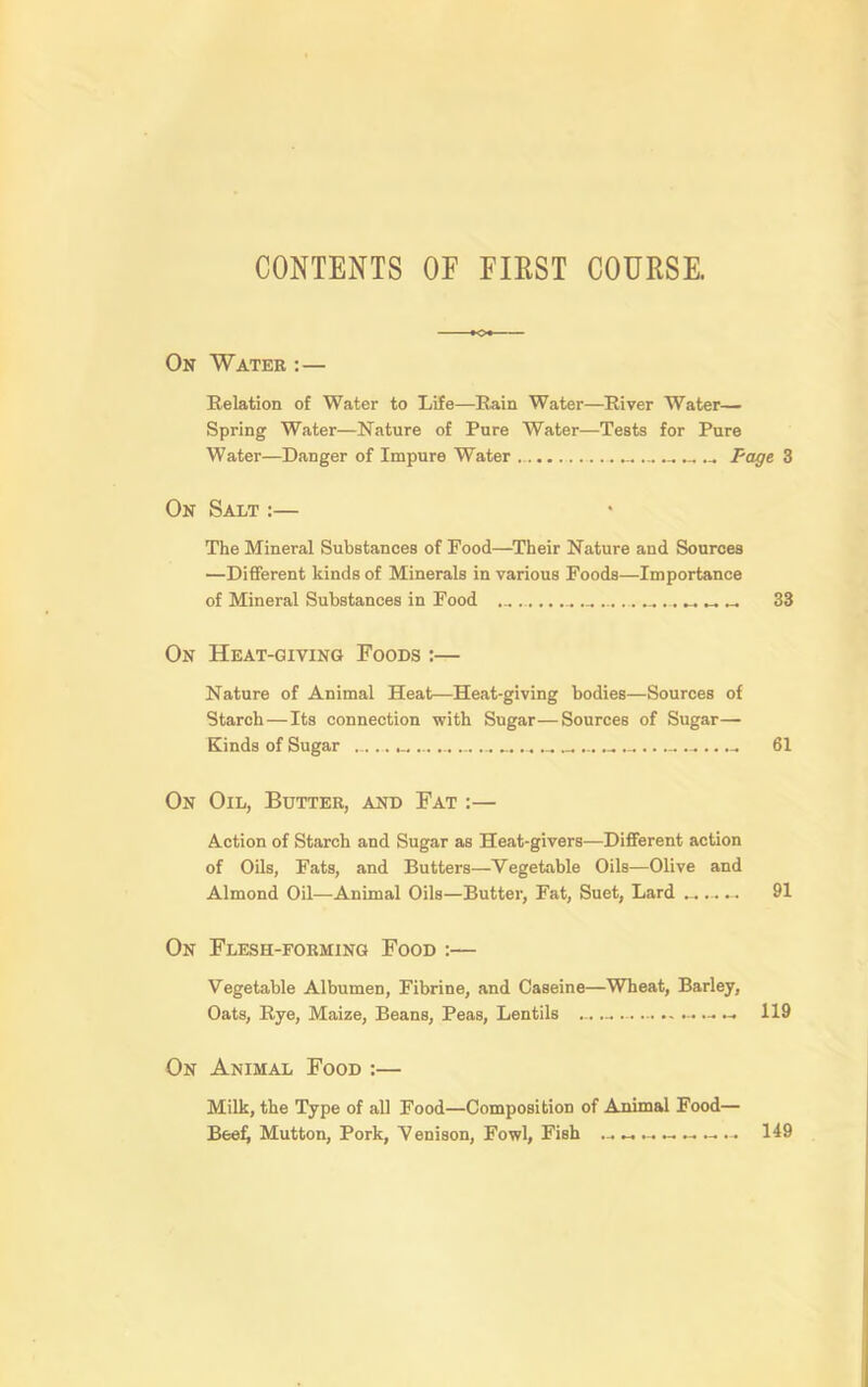 CONTENTS OF FIEST COURSE. On Wateb :— Relation of Water to Life—Rain Water—River Water— Spring Water—Nature of Pure Water—Tests for Pure Water—Danger of Impure Water ... Page 3 On Salt ;— The Mineral Substances of Food—Their Nature and Sources —Different kinds of Minerals in various Foods—Importance of Mineral Substances in Food ... ^ ^ 33 On Heat-giving Foods :— Nature of Animal Heat—Heat-giving bodies—Sources of Starch—Its connection with Sugar—Sources of Sugar— Kinds of Sugar ..... _ ...... 61 On Oil, Butter, and Fat :— Action of Starch and Sugar as Heat-givers—Different action of Oils, Fats, and Butters—Vegetable Oils—Olive and Almond Oil—Animal Oils—Butter, Fat, Suet, Lard 91 On Flesh-forming Food :— Vegetable Albumen, Fibrine, and Caseine—Wheat, Barley, Oats, Rye, Maize, Beans, Peas, Lentils ... « 119 On Animal Food :— Milk, the Type of all Food—Composition of Animal Food— Bee^ Mutton, Pork, Venison, Fowl, Fish ^ ^ ^ ^ 149