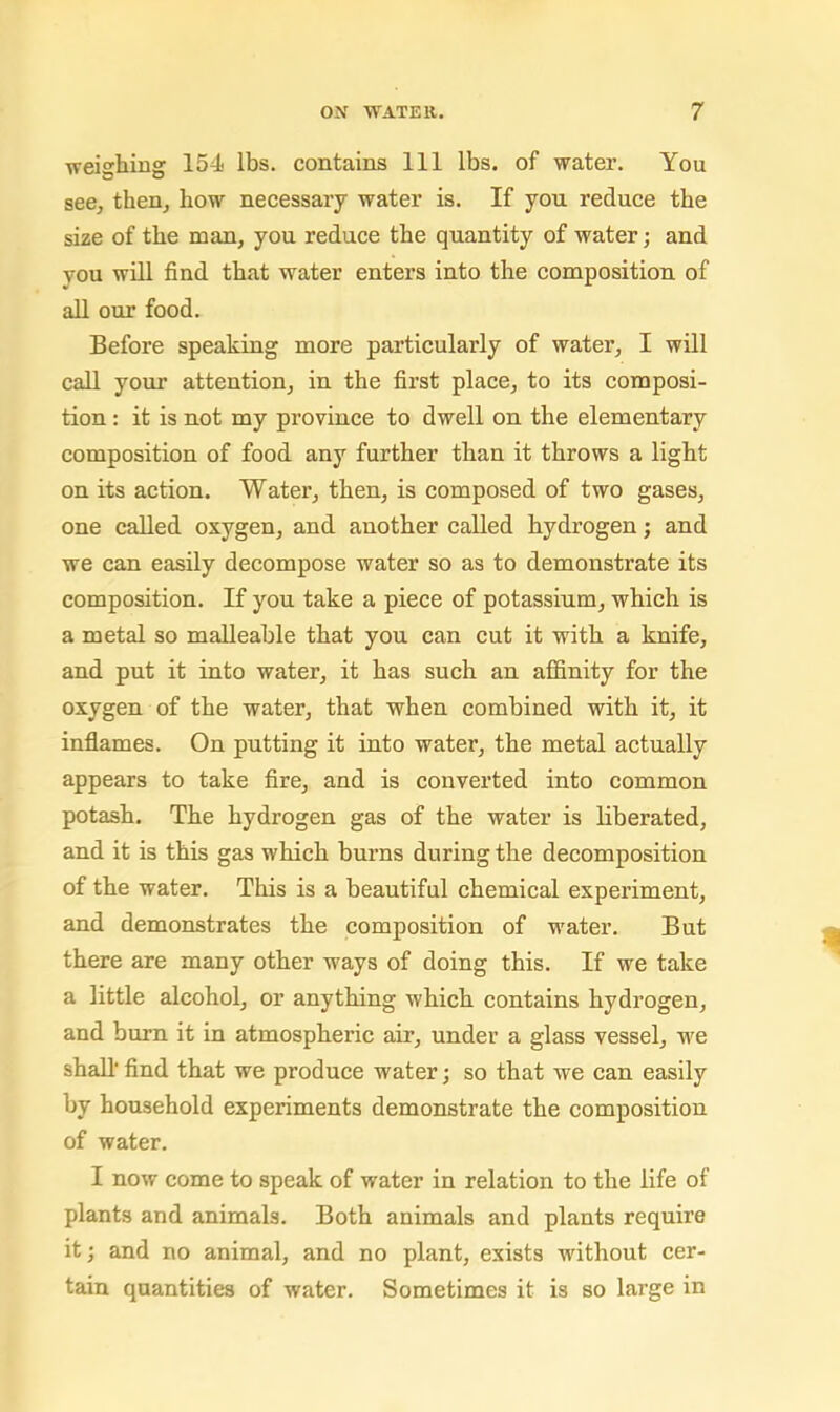 weighing 154 lbs. contains 111 lbs. of water. You seej then, how necessary water is. If you reduce the size of the man, you reduce the quantity of water; and you will find that water enters into the composition of all our food. Before speaking more particularly of water, I will call your attention, in the first place, to its composi- tion : it is not my province to dwell on the elementary composition of food any further than it throws a light on its action. Water, then, is composed of two gases, one called oxygen, and another called hydrogen; and we can easily decompose water so as to demonstrate its composition. If you take a piece of potassium, which is a metal so malleable that you can cut it with a knife, and put it into water, it has such an affinity for the oxygen of the water, that when combined with it, it inflames. On putting it into water, the metal actually appears to take fire, and is converted into common potash. The hydrogen gas of the water is liberated, and it is this gas which burns during the decomposition of the water. This is a beautiful chemical experiment, and demonstrates the composition of water. But there are many other ways of doing this. If we take a little alcohol, or anything which contains hydrogen, and burn it in atmospheric air, under a glass vessel, we shall find that we produce water; so that we can easily by household experiments demonstrate the composition of water. I now come to speak of water in relation to the life of plants and animals. Both animals and plants require it; and no animal, and no plant, exists without cer- tain quantities of water. Sometimes it is so large in