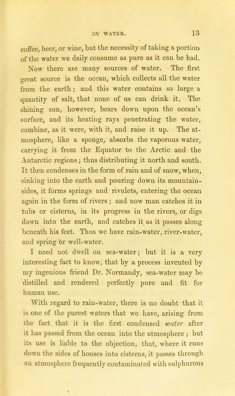 coflee, beer, or wine, but the necessity of taking a portion of the water we daily consume as pure as it can be had. Now there are many sources of water. The first great source is the ocean, which collects all the water from the earth; and this water contains so large a quantity of salt, that none of us can drink it. The shining sun, however, bears down upon the ocean’s surface, and its heating rays penetrating the water, combine, as it were, with it, and raise it up. The at- mosphere, like a sponge, absorbs the vaporous water, carrying it from the Equator to the Arctic and the Antarctic regions; thus distributing it north and south. It then condenses in the form of rain and of snow, when, sinking into the earth and pouring down its mountain- sides, it forms springs and rivulets, entering the ocean again in the form of rivers ; and now man catches it in tubs or cisterns, in its progress in the rivers, or digs down into the earth, and catches it as it passes along beneath his feet. Thus we have rain-water, river-water, and spring or well-water. I need not dwell on sea-water; but it is a very interesting fact to know, that by a process invented by my ingenious friend Dr. Normandy, sea-water may be distilled and rendered perfectly pure and fit for human use. With regard to rain-water, there is no doubt that it is one of the purest waters that we have, arising from the fact that it is the first condensed water after it has passed from the ocean into the atmosphere ; but its use is liable to the objection, that, where it runs down the sides of houses into cisterns, it passes through an atmosphere frequently contaminated with sulphurous