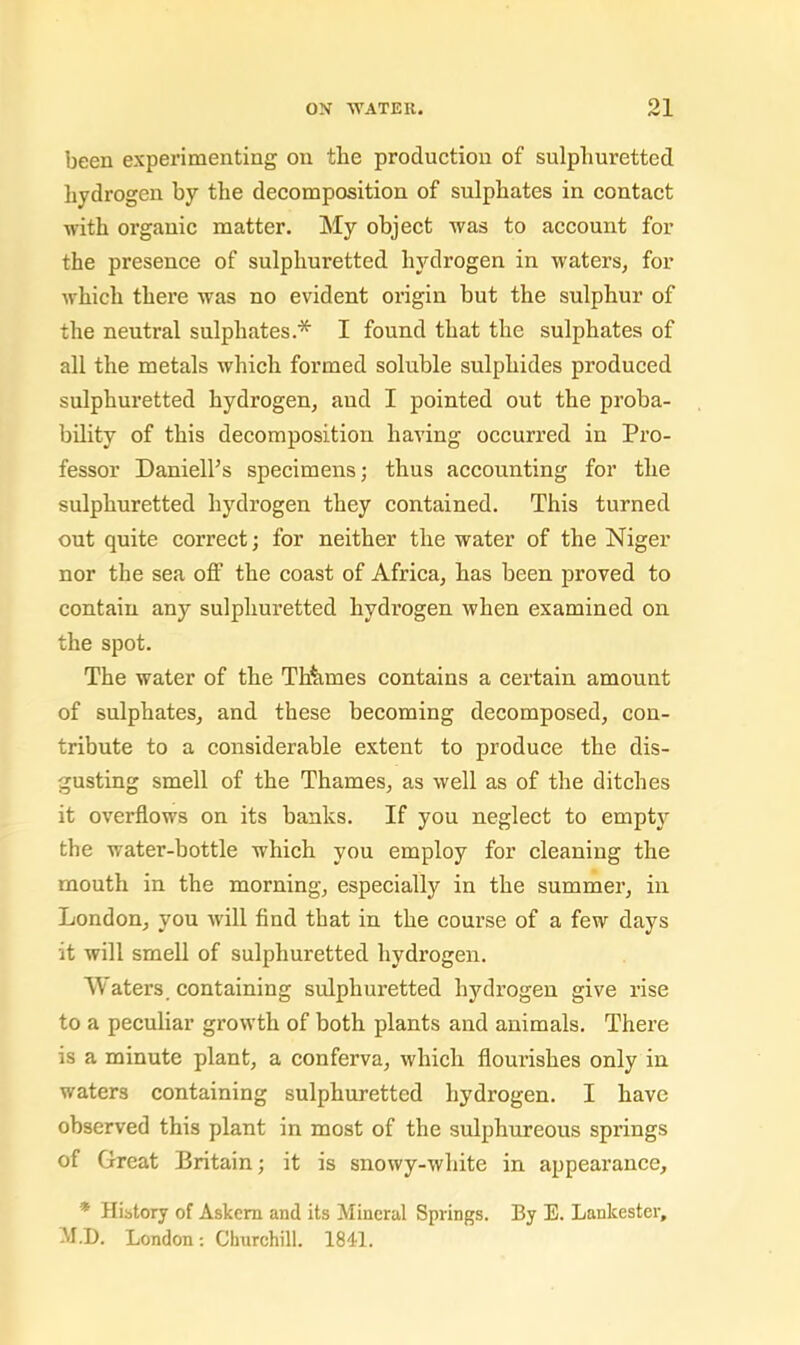 been experimenting on the production of sulphuretted hydrogen by the decomposition of sulphates in contact with organic matter. My object was to account for the presence of sulphuretted hydrogen in waters, for which there was no evident origin but the sulphur of the neutral sulphates.* I found that the sulphates of all the metals which formed soluble sulphides produced sulphuretted hydrogen, aud I pointed out the proba- bility of this deeomposition having oceurred in Pro- fessor DanielFs speeimens; thus aecounting for the sulphuretted hydrogen they contained. This turned out quite correct; for neither the water of the Niger nor the sea off the coast of Africa, has been proved to contain any sulphuretted hydrogen when examined on the spot. The water of the Thhmes contains a certain amount of sulphates, and these becoming decomposed, con- tribute to a considerable extent to produce the dis- gusting smell of the Thames, as well as of the ditches it overflows on its banks. If you neglect to empty the water-bottle which you employ for cleaning the mouth in the morning, especially in the summer, in London, you will find that in the course of a few days it will smell of sulphuretted hydrogen. AVaters. containing sulphuretted hydrogen give rise to a peculiar growth of both plants and animals. There is a minute plant, a conferva, which flourishes only in waters containing sulphuretted hydrogen. I have observed this plant in most of the sulphureous springs of Great Britain; it is snowy-white in appearance, * Hibtory of Askem and its Mineral Springs. By E. Lankester, M.D. London; Churchill. 1811.