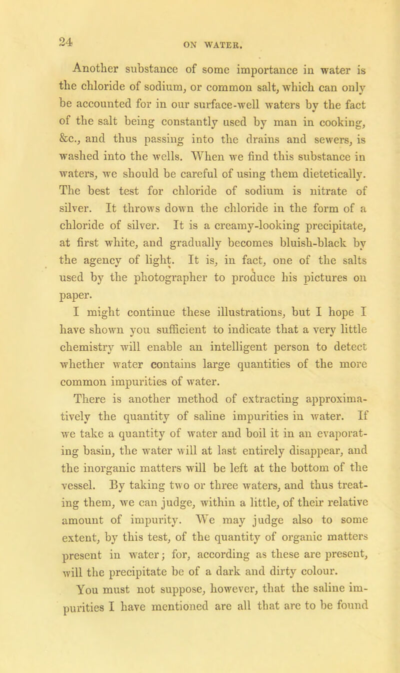 Another substance of some importance in water is the chloride of sodium, or common salt, which can only be accounted for in our surface-well waters by the fact of the salt being constantly used by man in cooking, &c., and thus passing into the drains and sewers, is washed into the wells. When we find this substance in waters, we should be careful of using them dietetically. The best test for chloride of sodium is nitrate of silver. It throws down the chloride in the form of a chloride of silver. It is a creamy-looking precipitate, at first white, and gradually becomes bluish-black by the agency of light. It is, in fact, one of the salts used by the photographer to produce his pictures on paper. I might continue these illustrations, but I hope I have shown you sufficient to indicate that a very little chemistry will enable an intelligent person to detect whether water contains large quantities of the more common impurities of water. There is another method of extracting approxima- tively the quantity of saline impurities in water. If we take a quantity of water and boil it in an evaporat- ing basin, the water will at last entirely disappear, and the inorganic mattei’S will be left at the bottom of the vessel. By taking two or three waters, and thus treat- ing them, we can judge, within a little, of their relative amount of impurity. We may judge also to some extent, by this test, of the quantity of organic matters present in water; for, accoi’ding as these are present, will the precipitate be of a dark and dirty colour. You must not suppose, however, that the saline im- purities I have mentioned are all that are to be found