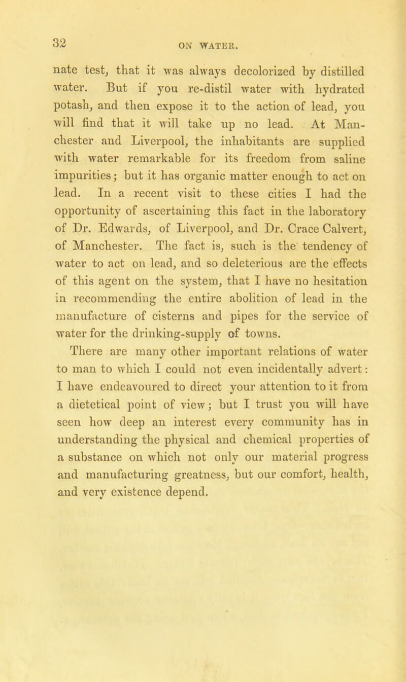 nate test^ that it was always decolorized by distilled water. But if you re-distil water with hydrated potash, and then expose it to the action of lead, you will find that it w'ill take up no lead. At Man- chester and Liverpool, the inhabitants are supplied with water remarkable for its freedom from saline impurities; but it has organic matter enough to act on lead. In a recent visit to these cities I had the opportunity of ascertaining this fact in the laboratory of Dr. Edwards, of Liverpool, and Dr. Grace Calvert, of Manchester. The fact is, such is the tendency of water to act on lead, and so deleterious are the effects of this agent on the system, that I have no hesitation in I’ecommending the entire abolition of lead in the manufacture of cisterns and pipes for the service of water for the drinking-supply of towns. There are many other important relations of water to man to which I could not even incidentally advert; I have endeavoured to direct your attention to it from a dietetical point of view; but I trust you will have seen how deep an interest every community has in understanding the physical and chemical properties of a substance on which not only our material progress and manufacturing greatness, but our comfort, health, and very existence depend.