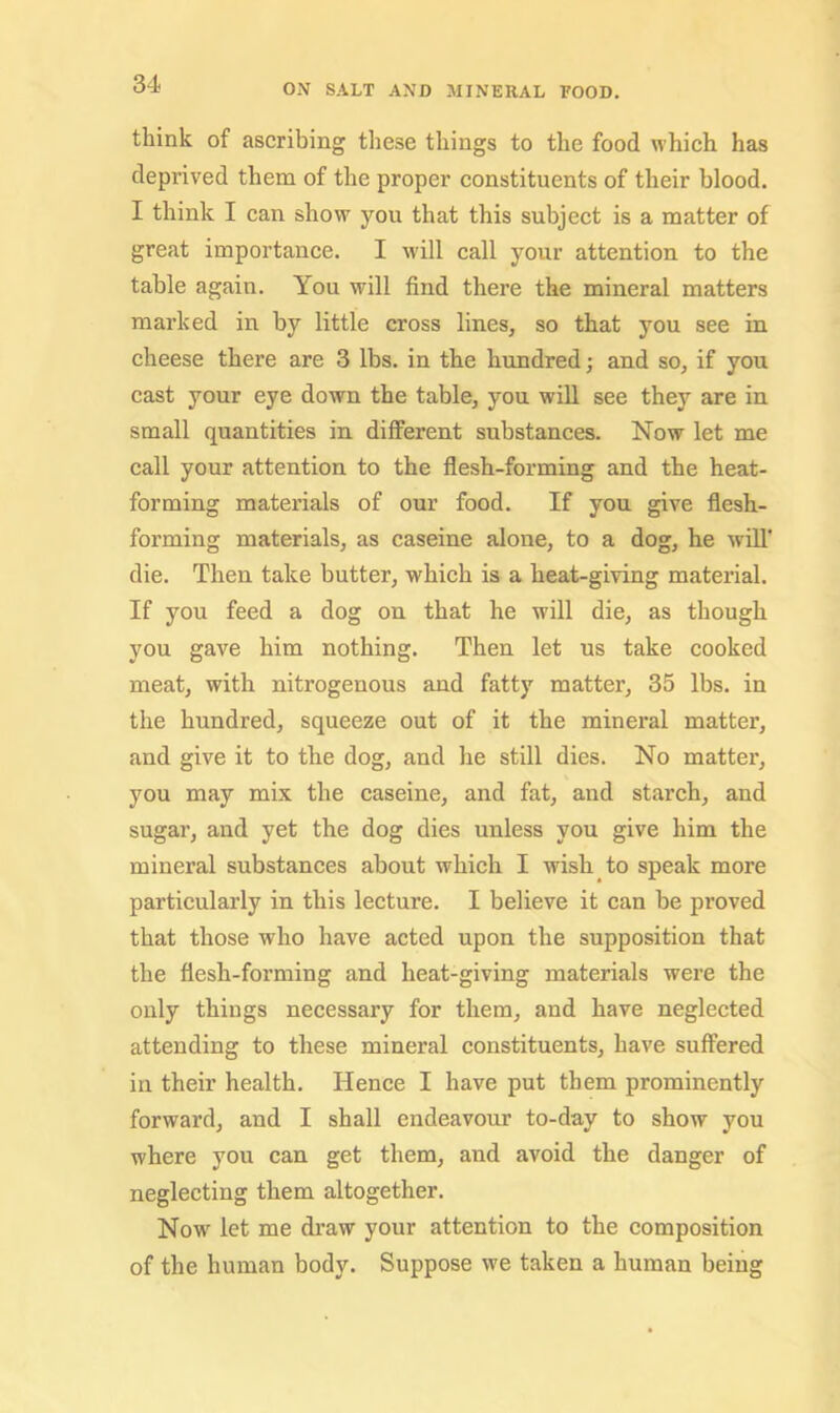 think of ascribing these things to the food which has deprived them of the proper constituents of their blood. I think I can show you that this subject is a matter of great importance. I will call your attention to the table again. You will find there the mineral matters marked in by little cross lines, so that you see in cheese there are 3 lbs. in the hundred; and so, if you cast your eye down the table, you will see they are in small quantities in different substances. Now let me call your attention to the flesh-forming and the heat- forming materials of our food. If you give flesh- forming materials, as caseine alone, to a dog, he will’ die. Then take butter, which is a heat-giving material. If you feed a dog on that he will die, as though you gave him nothing. Then let us take cooked meat, with nitrogenous and fatty matter, 35 lbs. in the hundred, squeeze out of it the mineral matter, and give it to the dog, and he still dies. No matter, you may mix the caseine, and fat, and starch, and sugar, and yet the dog dies unless you give him the mineral substances about whieh I wish to speak more particularly in this lecture. I believe it can be proved that those who have acted upon the supposition that the flesh-forming and heat-giving materials were the only things necessary for them, and have neglected attending to these mineral constituents, have suffered in their health. Hence I have put them prominently forward, and I shall endeavour to-day to show you where you can get them, and avoid the danger of neglecting them altogether. Now let me draw your attention to the composition of the human body. Suppose we taken a human being