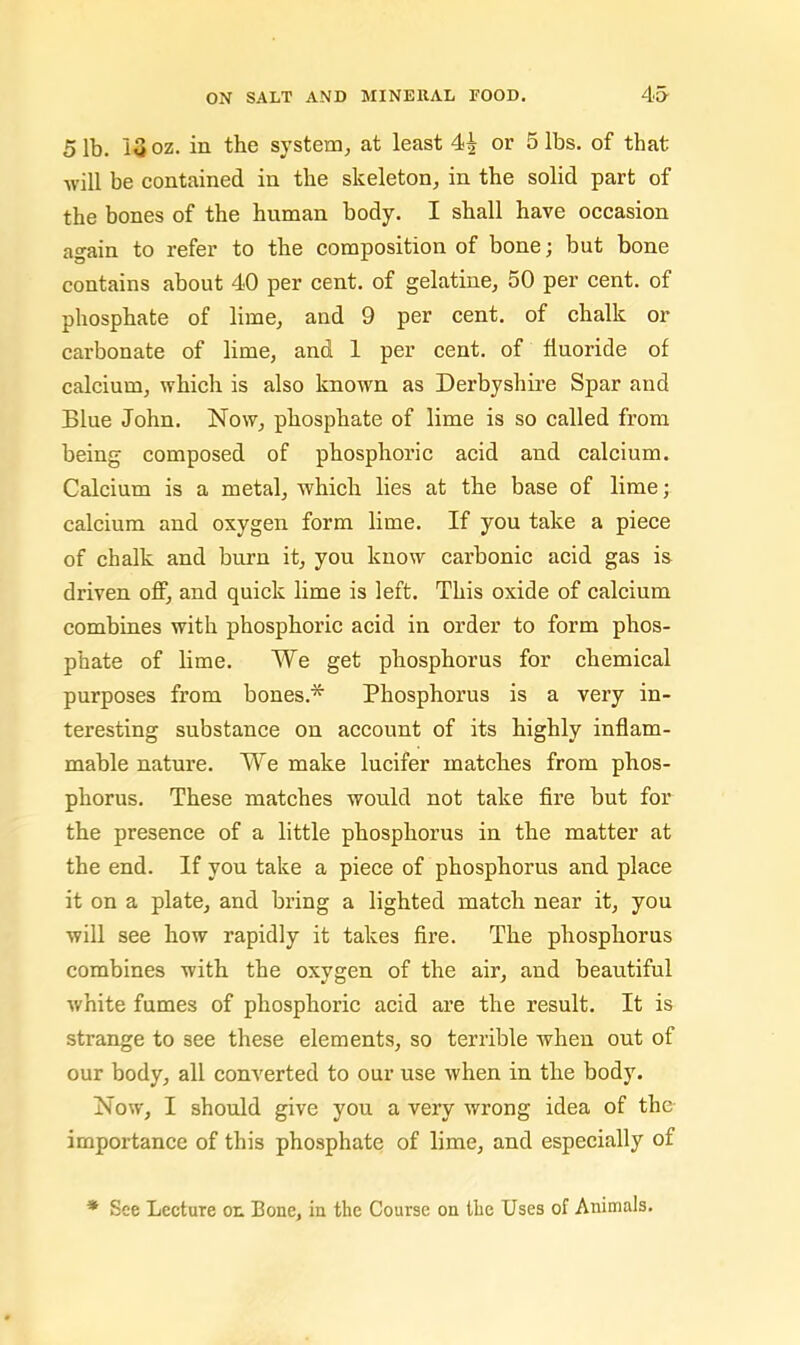 5 lb. 13 oz. in the system, at least 4^ or 5 lbs. of that will be contained in the skeleton, in the solid part of the bones of the human body. I shall have occasion again to refer to the composition of bone; but bone contains about 40 per cent, of gelatine, 50 per cent, of phosphate of lime, and 9 per cent, of chalk or carbonate of lime, and 1 per cent, of fluoride of calcium, which is also known as Derbyshire Spar and Blue John. Now, phosphate of lime is so called from being composed of phosphoric acid and calcium. Calcium is a metal, Avhich lies at the base of lime; calcium and oxygen form lime. If you take a piece of chalk and burn it, you know carbonic acid gas is driven off, and quick lime is left. This oxide of calcium combines with phosphoric acid in order to form phos- phate of lime. We get phosphorus for chemical purposes from bones.* Phosphorus is a very in- teresting substance on account of its highly inflam- mable nature. We make lucifer matches from phos- phorus. These matches would not take fire but for the presence of a little phosphorus in the matter at the end. If you take a piece of phosphorus and place it on a plate, and bring a lighted match near it, you Avill see how rapidly it takes fire. The phosphorus combines with the oxygen of the air, and beautiful Avhite fumes of phosphoric acid are the result. It is strange to see these elements, so terrible when out of our body, all converted to our use when in the body. Now, I should give you a very wrong idea of the- importance of this phosphate of lime, and especially of * See Lecture on Bone, in the Course on tlie Uses of Animals.