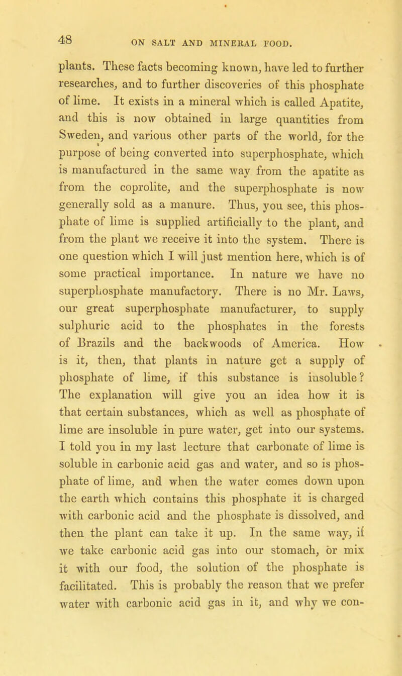 plants. These facts becoming known, have led to further researches, and to further discoveries of this phosphate of lime. It exists in a mineral which is called Apatite, and this is now obtained in large quantities from Sweden, and various other parts of the world, for the « purpose of being converted into superphosphate, which is manufactured in the same way from the apatite as from the coprolite, and the superphosphate is now generally sold as a manure. Thus, you see, this phos- phate of lime is supplied artificially to the plant, and from the plant we receive it into the system. There is one question which I will just mention here, which is of some practical importance. In nature we have no superphosphate manufactory. There is no Mr. Laws, our great superphosphate manufacturer, to supply sulphuric acid to the phosphates in the forests of Brazils and the backwoods of America. How is it, then, that plants in nature get a supply of phosphate of lime, if this substance is insoluble ? The explanation will give you an idea how it is that certain substances, which as well as phosphate of lime are insoluble in pure water, get into our systems. I told you in my last lecture that carbonate of lime is soluble in carbonic acid gas and water, and so is phos- phate of lime, and when the water comes do^vn upon the earth which contains this phosphate it is charged with carbonic acid and the phosphate is dissolved, and then the plant can take it up. In the same way, it we take carbonic acid gas into our stomach, or mix it with our food, the solution of the phosphate is facilitated. This is probably the reason that we prefer w'ater with carbonic acid gas in it, and why we con-