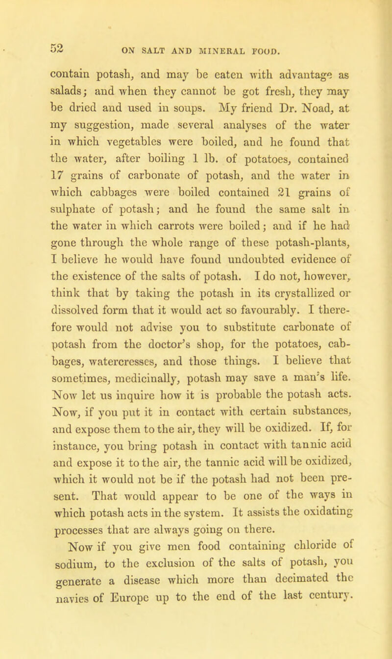 contain potash, and may be eaten with advantage as salads; and when they cannot be got fresh, they may he dried and used in soups. My friend Dr. Noad, at my suggestion, made several analyses of the water in which vegetables were boiled, and he found that the water, after boiling 1 lb. of potatoes, contained 17 grains of carbonate of potash, and the water in w'hich cabbages were boiled contained 21 grains of sulphate of potash; and he found the same salt in the water in which carrots were boiled; and if he had gone through the whole range of these potash-plants, I believe he would have found undoubted evidence of the existence of the salts of potash. I do not, however, think that by taking the potash in its crystallized or dissolved form that it would act so favourably. I there- fore would not advise you to substitute carbonate of potash from the doctor^s shop, for the potatoes, cab- bages, watercresses, and those things. I believe that sometimes, medicinally, potash may save a man's life. Now let us inquire how it is pi’obable the potash acts. Now, if you put it in contact with certain substances, and expose them to the air, they will be oxidized. If, for instance, you bring potash in contact with tannic acid and expose it to the air, the tannic acid will be oxidized, which it would not be if the potash had not been pre- sent. That would appear to be one of the ways in which potash acts in the system. It assists the oxidating processes that are always going on there. Now if you give men food containing chloride of sodium, to the exclusion of the salts of potash, you generate a disease which more than decimated the navies of Europe up to the end of the last centurj.