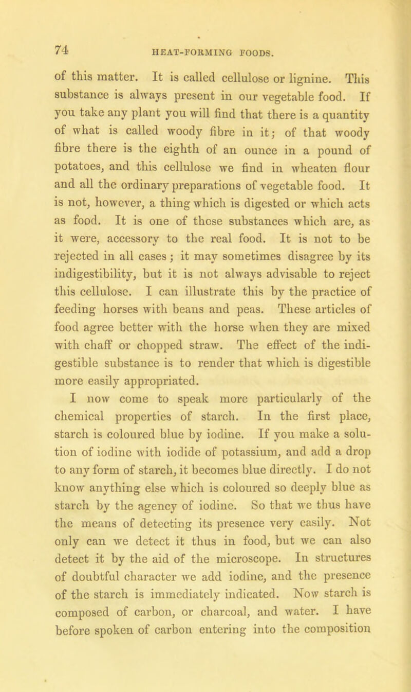 of this matter. It is called cellulose or lignine. This substance is always present in our vegetable food. If you take any plant you will find that there is a quantity of what is called woody fibre in it; of that woody fibre there is the eighth of an ounce in a pound of potatoes, and this cellulose we find in wheaten flour and all the ordinary preparations of vegetable food. It is not, however, a thing which is digested or which acts as food. It is one of those substances which are, as it were, accessorv to the real food. It is not to be rejected in all cases; it may sometimes disagree by its indigestibility, but it is not always advisable to reject this cellulose. I can illustrate this by the practice of feeding horses with beans and peas. These articles of food agree better with the horse when they are mixed with chaff or chopped straw. The effect of the indi- gestible substance is to render that which is digestible more easily appropriated. I now come to speak more particularly of the chemical properties of starch. In the first place, starch is coloured blue by iodine. If you make a solu- tion of iodine with iodide of potassium, and add a drop to any form of starch, it becomes blue directly. I do not know anything else which is coloured so deeply blue as starch by the agency of iodine. So that we thus have the means of detecting its presence very easily. Not only can we detect it thus in food, but we can also detect it by the aid of the microscope. In structures of doubtful character we add iodine, and the presence of the starch is immediately indicated. Now starch is composed of carbon, or charcoal, and water. I have before spoken of carbon entering into the composition