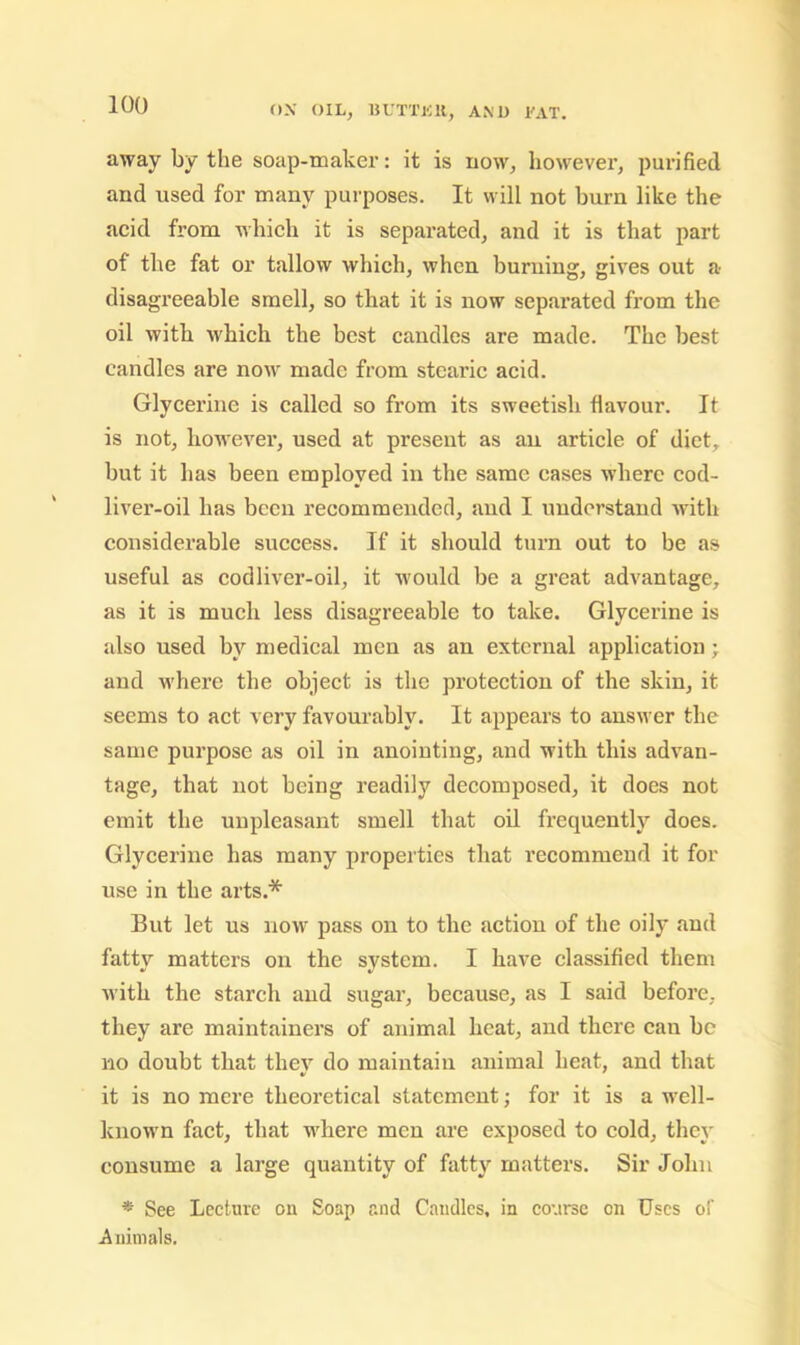 away by the soap-maker: it is now, however, purified and used for many purposes. It will not burn like the acid from which it is separated, and it is that part of the fat or tallow which, when burning, gives out a disagreeable smell, so that it is now separated from the oil with which the best caudles are made. The best candles are now made from steai’ic acid. Glycerine is called so from its sweetish flavour. It is not, however, used at present as an article of diet, but it has been employed in the same cases where cod- liver-oil has been recommended, and I understand -with considerable success. If it should turn out to be as useful as codliver-oil, it w'ould be a great advantage, as it is mueh less disagreeable to take. Glycerine is also used by medical men as an external application; and M’here the object is the protection of the skin, it seems to act very favourably. It appears to answer the same purpose as oil in anointing, and with this advan- tage, that not being readily decomposed, it does not emit the unpleasant smell that oil frequently does. Glycerine has many properties that recommend it for use in the arts.* But let us now pass on to the action of the oily and fatty matters on the system. I have classified them with the starch and sugar, because, as I said before, they are maintainers of animal heat, and there can be no doubt that they do maintain animal heat, and that it is no mere theoretical statement; for it is a well- known fact, that where men are exposed to cold, they consume a large quantity of fatty matters. Sir John * See Lecture on Soap and Caudles, in course on Uses of iiuimals.