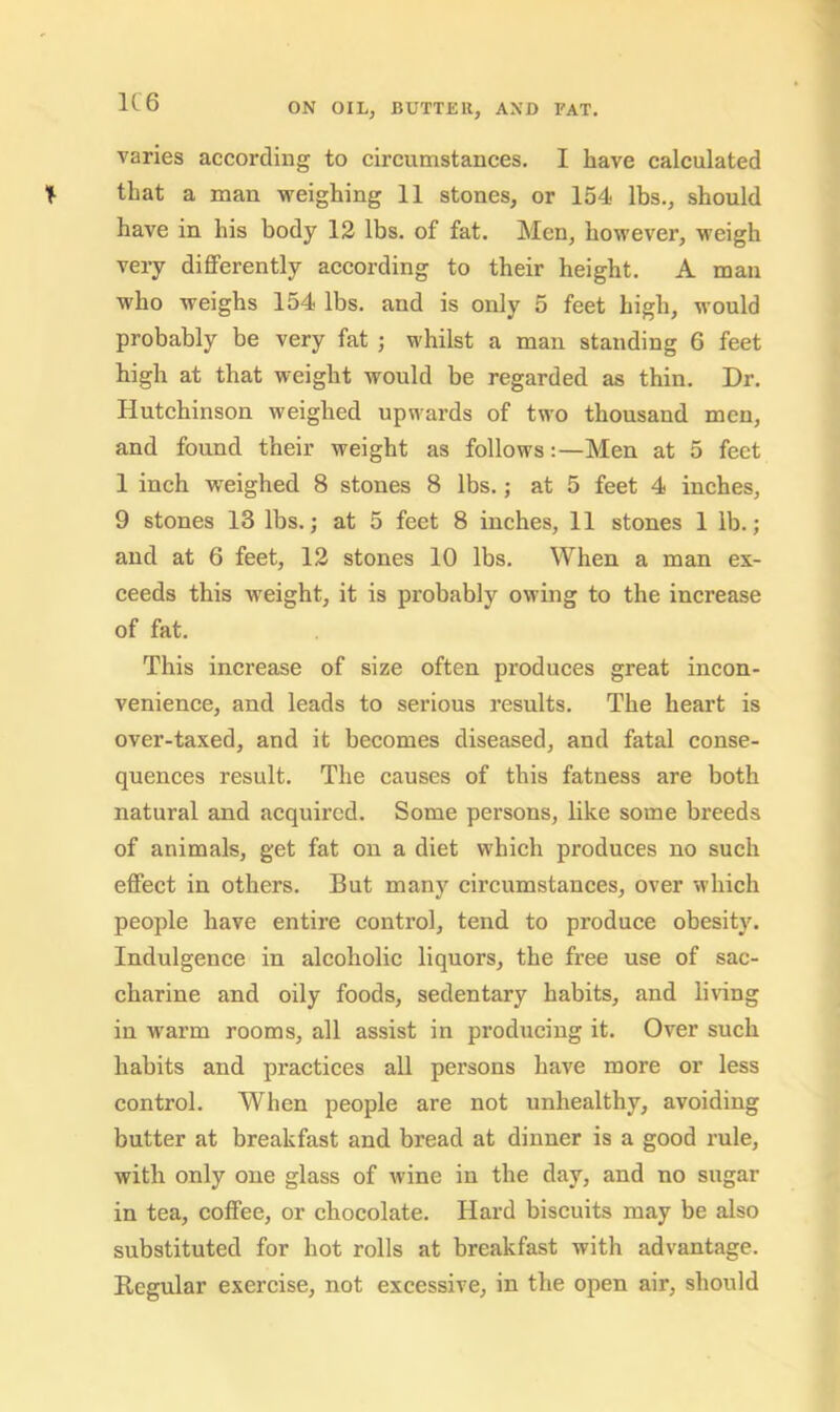 varies according to circumstances. I have calculated that a man weighing 11 stones, or 154 lbs., should have in his body 12 lbs. of fat. Men, however, weigh very differently according to their height. A man who weighs 154 lbs. and is only 5 feet high, would probably be very fat ; whilst a man standing 6 feet high at that weight would be regarded as thin. Dr. Hutchinson weighed upwards of two thousand men, and found their weight as follows:—Men at 5 feet 1 inch weighed 8 stones 8 lbs.; at 5 feet 4 inches, 9 stones 13 lbs.; at 5 feet 8 inches, 11 stones 1 lb.; and at 6 feet, 12 stones 10 lbs. When a man ex- ceeds this weight, it is probably owing to the increase of fat. This increase of size often produces great incon- venience, and leads to serious results. The heart is over-taxed, and it becomes diseased, and fatal conse- quences result. The causes of this fatness are both natural and acquired. Some persons, like some breeds of animals, get fat on a diet which produces no such effect in others. But many circumstances, over which people have entire control, tend to produce obesity. Indulgence in alcoholic liquors, the free use of sac- charine and oily foods, sedentary habits, and living in warm rooms, all assist in producing it. Over such habits and practices all persons have more or less control. When people are not unhealthy, avoiding butter at breakfast and bread at dinner is a good rule, with only one glass of wine in the day, and no sugar in tea, coffee, or chocolate. Hard biscuits may be also substituted for hot rolls at breakfast with advantage. Regular exercise, not excessive, in the open air, should