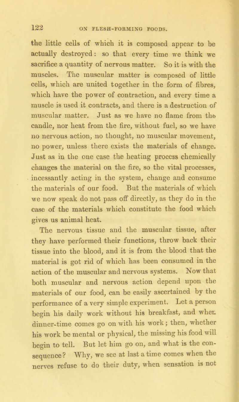 the little cells of which it is composed appear to be actually destroyed: so that every time we think we sacrifice a quantity of nervous matter. So it is with the muscles. The muscular matter is composed of little cells, which are united together in the form of fibres, which have the power of contraction, and every time a muscle is used it contracts, and there is a destruction of muscular matter. Just as we have no flame from thb candle, nor heat from the fire, without fuel, so we have no nervous action, no thought, no muscular movement, no power, unless there exists the materials of change. Just as in the one case the heating process chemically changes the material on the fire, so the vital processes, incessantly acting in the system, change and consume the materials of our food. But the materials of which we now speak do not pass off directly, as they do in the case of the materials which constitute the food which gives us animal heat. The nervous tissue and the muscular tissue, after they have performed their functions, throw back their tissue into the blood, and it is from the blood that the material is got rid of which has been consumed in the action of the muscular and nervous systems. Now that both muscular and nervous action depend upon the materials of our food, can be easily ascertained by the performance of a very simple experiment. Let a pei’son begin his daily work without his breakfast, and when dinner-time comes go on with his work j then, whether his work be mental or physical, the missing his food will begin to tell. But let him go on, and what is the con- sequence ? Why, we see at last a time comes when the nerves refuse to do their duty, when sensation is not