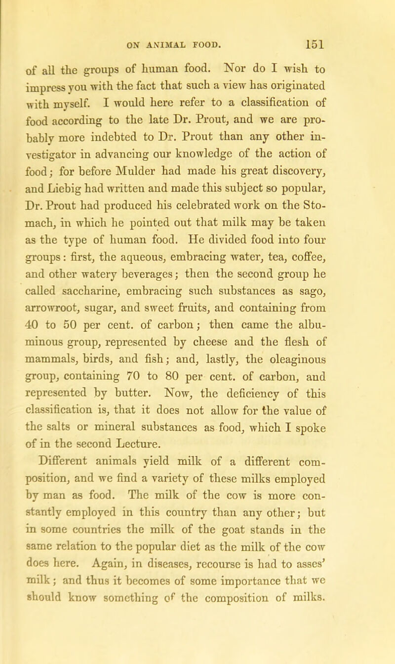 of all the groups of human food. Nor do I wish to impress you with the fact that such a view has originated with myself. I would here refer to a classification of food according to the late Dr. Prout, and we are pro- bably more indebted to Dr. Prout than any other in- vestigator in advancing our knowledge of the action of food; for before Mulder had made his great discovery^ and Liebig had written and made this subject so popular. Dr. Prout had produced his celebrated work on the Sto- mach, in which he pointed out that milk may be taken as the type of human food. He divided food into four groups: first, the aqueous, embracing water, tea, cofiPee, and other watery beverages; then the second group he called saccharine, embracing such substances as sago, arrowroot, sugar, and sweet fruits, and containing from 40 to 50 per cent, of carbon; then came the albu- minous group, represented by cheese and the flesh of mammals, birds, and fish; and, lastly, the oleaginous group, containing 70 to 80 per cent, of cai'bon, and represented by butter. Now, the deficiency of this classification is, that it does not allow for the value of the salts or mineral substances as food, which I spoke of in the second Lecture. Different animals yield milk of a different com- position, and we find a variety of these milks employed by man as food. The milk of the cow is more con- stantly employed in this country than any other; but in some countries the milk of the goat stands in the same relation to the popular diet as the milk of the cow does here. Again, in diseases, recourse is had to asses’ milk; and thus it becomes of some importance that we should know something the composition of milks.