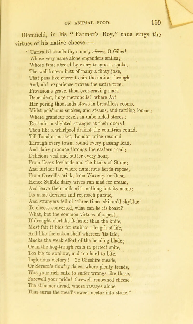 Blomfield, iu his “ Farmer’s Boy/’ thus sings the virtues of his native cheese :— “ Unrivall’d stands thy county cheese, 0 Giles ' Whose very name alone engenders smiles; Whose fame abroad by every tongue is spoke, The well-known butt of many a flinty joke. That pass like current coin the nation through. And, ah! experience proves the satire true. Provision’s grave, thou ever-craving mart. Dependent, huge metropolis! where Art Her poring thousands stows in breathless rooms. Midst pois’nous smokes, and steams, and rattling looms; Where grandeur revels in unbounded stores; Restraint a slighted stranger at their doors! Thou like a whirlpool drainst the countries round, Till London market, London price resound Through every town, round every passing load. And dairy produce throngs the eastern road; Delicious veal and butter every hour. From Essex lowlands and the banks of Stour; And further far, where numerous herds repose. From Orwell’s brink, from Waveny, or Ouse. Hence Suffolk dairy wives run mad for cream. And leave their milk with nothing but its name; Its name derision and reproach pursue. And strangers tell of ‘ three times sHmm’d skyblue ’ To cheese converted, what can be its boast ? What, but the common virtues of a post; If drought o’ertake it faster than the knife. Most fair it bids for stubborn length of life. And like the oaken shelf whereon ’tis laid. Mocks the weak effort of the bending blade; Or in the hog-trough rests in perfect spite. Too big to swallow, and too hard to bite. Inglorious victory! Ye Cheshire meads. Or Severn’s flo'w’ry dales, where plenty treads. Was your rich milk to suffer wrongs like these. Farewell your pride! farewell renowned cheese! The skimmer dread, whose ravages alone Thus turns the mead’s sweet nectar into stone.”